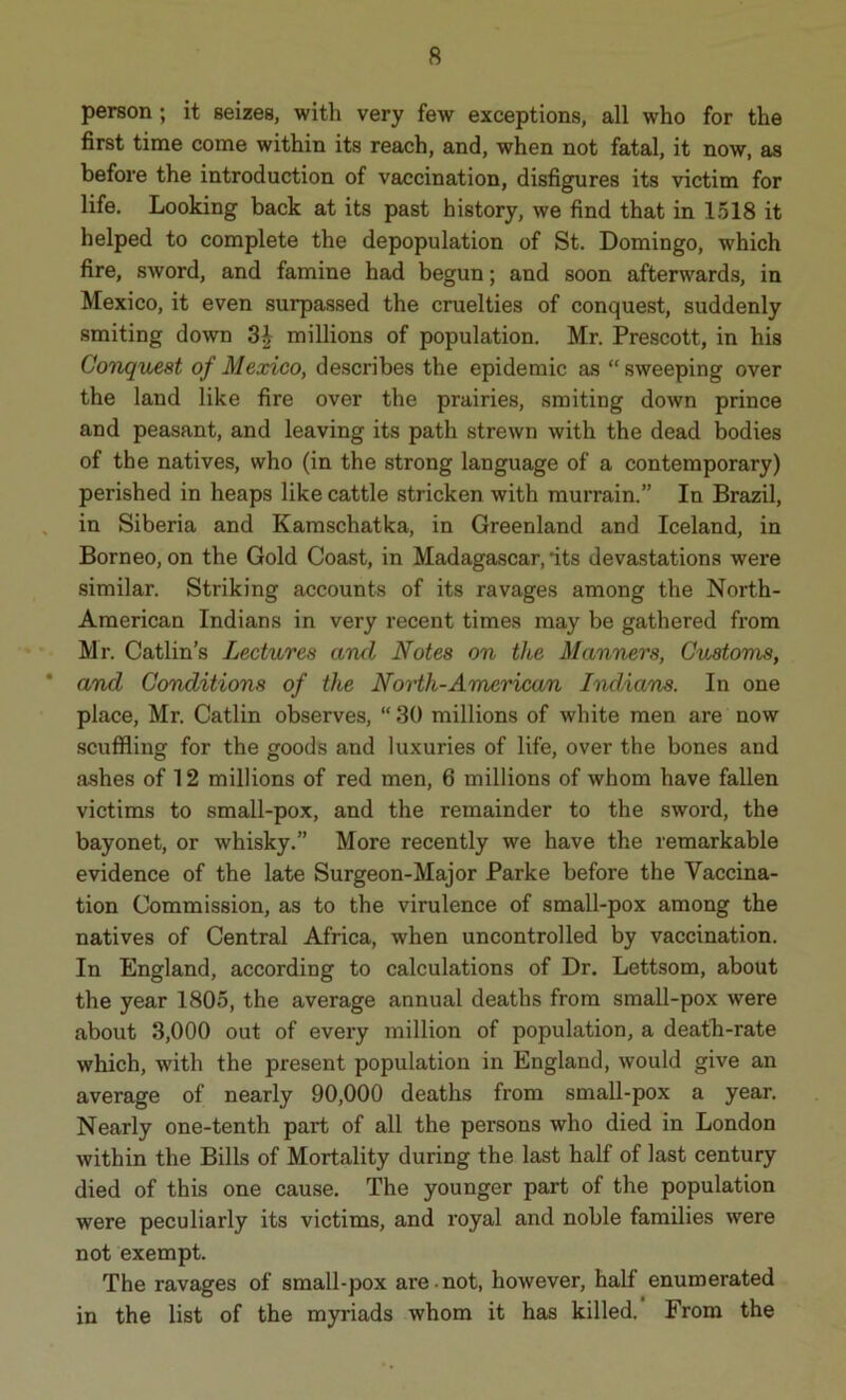 person ; it seizes, with very few exceptions, all who for the first time come within its reach, and, when not fatal, it now, as before the introduction of vaccination, disfigures its victim for life. Looking back at its past history, we find that in 1518 it helped to complete the depopulation of St. Domingo, which fire, sword, and famine had begun; and soon afterwards, in Mexico, it even surpassed the cruelties of conquest, suddenly smiting down 3£ millions of population. Mr. Prescott, in his Conquest of Mexico, describes the epidemic as “ sweeping over the land like fire over the prairies, smiting down prince and peasant, and leaving its path strewn with the dead bodies of the natives, who (in the strong language of a contemporary) perished in heaps like cattle stricken with murrain.” In Brazil, in Siberia and Kamschatka, in Greenland and Iceland, in Borneo, on the Gold Coast, in Madagascar, its devastations were similar. Striking accounts of its ravages among the North- American Indians in very recent times may be gathered from Mr. Catlin’s Lectures and Notes on the Manners, Customs, and Conditions of the North-American Indians. In one place, Mr. Catlin observes, “ 30 millions of white men are now scuffling for the goods and luxuries of life, over the bones and ashes of 12 millions of red men, 6 millions of whom have fallen victims to small-pox, and the remainder to the sword, the bayonet, or whisky.” More recently we have the remarkable evidence of the late Surgeon-Major Parke before the Vaccina- tion Commission, as to the virulence of small-pox among the natives of Central Africa, when uncontrolled by vaccination. In England, according to calculations of Dr. Lettsom, about the year 1805, the average annual deaths from small-pox were about 3,000 out of every million of population, a death-rate which, with the present population in England, would give an average of nearly 90,000 deaths from small-pox a year. Nearly one-tenth part of all the persons who died in London within the Bills of Mortality during the last half of last century died of this one cause. The younger part of the population were peculiarly its victims, and royal and noble families were not exempt. The ravages of small-pox are not, however, half enumerated in the list of the myriads whom it has killed. From the