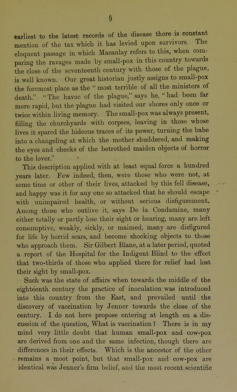 earliest to the latest records of the disease there is constant mention of the tax which it has levied upon survivors. The eloquent passage in which Macaulay refers to this, when com- paring the ravages made by small-pox in this country towaids the close of the seventeenth century with those of the plague, is well known. Our great historian justly assigns to small-pox the foremost place as the “ most terrible of all the ministers of death.1’ “ The havoc of the plague,” says he, “ had been far more rapid, but the plague had visited our shores only once 01 twice within living memory. The small-pox was always present, filling the churchyards with corpses, leaving in those whose lives it spared the hideous traces of its power, turning the babe into a changeling at which the mother shuddered, and making the eyes and cheeks of the betrothed maiden objects of horror to the lover.” This description applied with at least equal force a hundred years later. Few indeed, then, were those who were not, at some time or other of their lives, attacked by this fell disease, and happy was it for any one so attacked that he should escape with unimpaired health, or without serious disfigurement. Among those who outlive it, says De la Condamine, many either totally or partly lose their sight or hearing, many are left consumptive, weakly, sickly, or maimed, many are disfigured for life by horrid scars, and become shocking objects to those who approach them. Sir Gilbert Blane, at a later period, quoted a report of the Hospital for the Indigent Blind to the effect that two-thirds of those who applied there for relief had lost their sight by small-pox. Such was the state of affairs when towards the middle of the eighteenth century the practice of inoculation was introduced into this country from the East, and prevailed until the discovery of vaccination by Jenner towards the close of the century. I do not here propose entering at length on a dis- cussion of the question, What is vaccination ? There is in my mind very little doubt that human small-pox and cow-pox are derived from one and the same infection, though there are differences in their effects. Which is the ancestor of the other remains a moot point, but that small-pox and cow-pox are identical was Jenner’s firm belief, aud the most recent scientific