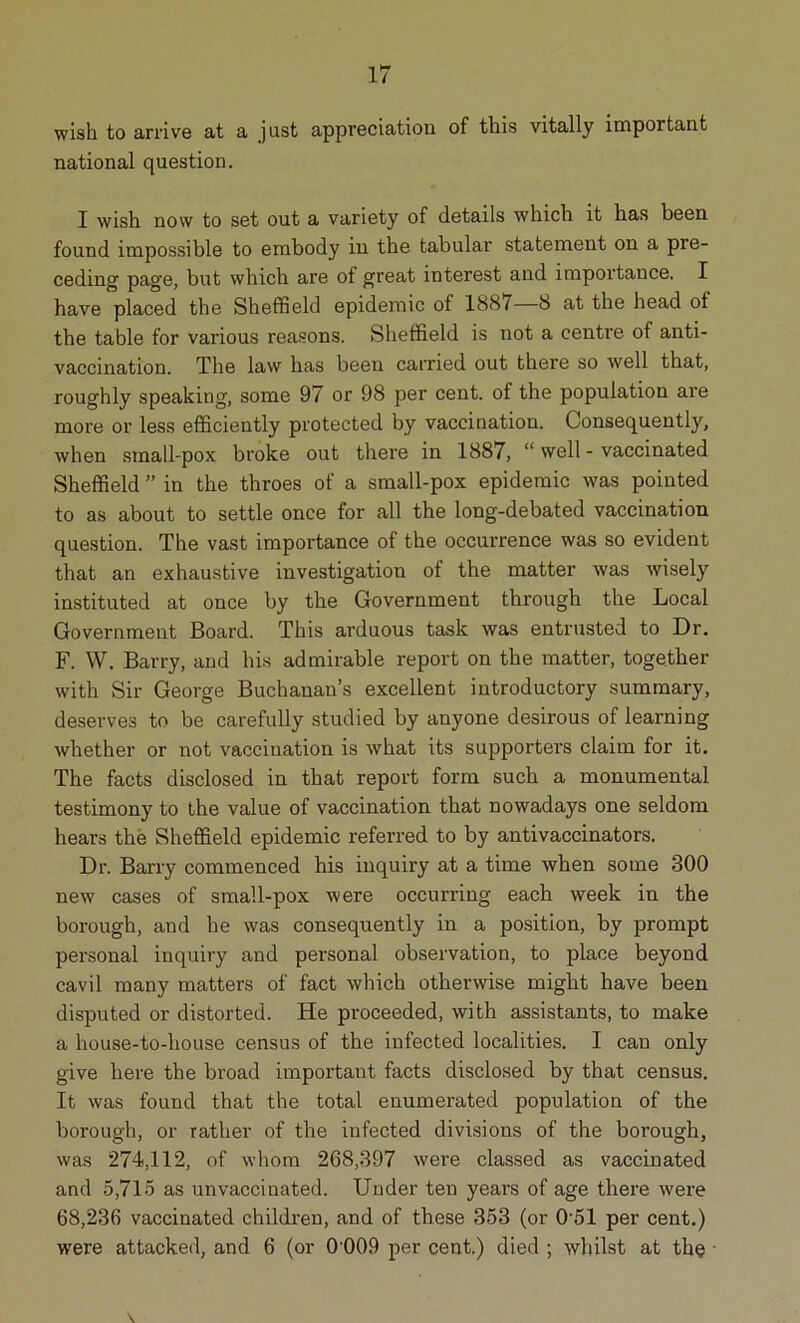 wish to arrive at a just appreciation of this vitally important national question. I wish now to set out a variety of details which it has been found impossible to embody in the tabular statement on a pre- ceding page, but which are of great interest and importance. I have placed the Sheffield epidemic ol 188/—8 at the head ot the table for various reasons. Sheffield is not a centre of anti- vaccination. The law has been carried out there so well that, roughly speaking, some 97 or 98 per cent, of the population are more or less efficiently protected by vaccination. Consequently, when small-pox broke out there in 1887, “ well - vaccinated Sheffield ” in the throes of a small-pox epidemic was pointed to as about to settle once for all the long-debated vaccination question. The vast importance of the occurrence was so evident that an exhaustive investigation of the matter was wisely instituted at once by the Government through the Local Government Board. This arduous task was entrusted to Dr. F. W. Barry, and his admirable report on the matter, together with Sir George Buchanan’s excellent introductory summary, deserves to be carefully studied by anyone desirous of learning whether or not vaccination is what its supporters claim for it. The facts disclosed in that report form such a monumental testimony to the value of vaccination that nowadays one seldom hears the Sheffield epidemic referred to by antivaccinators. Dr. Barry commenced his inquiry at a time when some 300 new cases of small-pox were occurring each week in the borough, and he was consequently in a position, by prompt personal inquiry and personal observation, to place beyond cavil many matters of fact which otherwise might have been disputed or distorted. He proceeded, with assistants, to make a house-to-house census of the infected localities. I can only give here the broad important facts disclosed by that census. It was found that the total enumerated population of the borough, or rather of the infected divisions of the borough, was 274,112, of whom 268,397 were classed as vaccinated and 5,715 as unvaccinated. Under ten yeai’s of age there were 68,236 vaccinated children, and of these 353 (or 051 per cent.)