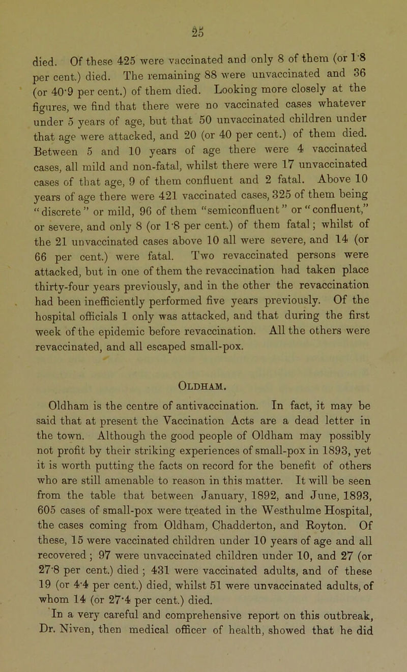 died. Of these 425 were vaccinated and only 8 of them (or 1'8 per cent.) died. The remaining 88 were unvaccinated and 36 (or 40'9 per cent.) of them died. Looking more closely at the figures, we find that there were no vaccinated cases whatever under 5 years of age, but that 50 unvaccinated children under that age were attacked, and 20 (or 40 per cent.) of them died. Between 5 and 10 years of age there were 4 vaccinated cases, all mild and non-fatal, whilst there were 11 unvaccinated cases of that age, 9 of them confluent and 2 fatal. Above 10 years of age there were 421 vaccinated cases, 325 of them being “discrete” or mild, 9G of them “semiconfluent or “confluent, or severe, and only 8 (or 1'8 per cent.) of them fatal; whilst of the 21 unvaccinated cases above 10 all were severe, and 14 (or 66 per cent.) were fatal. Two revaccinated persons were attacked, but in one of them the revaccination had taken place thirty-four years previously, and in the other the revaccination had been inefficiently performed five years previously. Of the hospital officials 1 only was attacked, and that during the first week of the epidemic before revaccination. All the others were revaccinated, and all escaped small-pox. Oldham. Oldham is the centre of antivaccination. In fact, it may be said that at present the Vaccination Acts are a dead letter in the town. Although the good people of Oldham may possibly not profit by their striking experiences of small-pox in 1893, yet it is worth putting the facts on record for the benefit of others who are still amenable to reason in this matter. It will be seen from the table that between January, 1892, and June, 1893, 605 cases of small-pox were treated in the Westhulme Hospital, the cases coming from Oldham, Chadderton, and Royton. Of these, 15 were vaccinated children under 10 years of age and all recovered ; 97 were unvaccinated children under 10, and 27 (or 27'8 per cent.) died ; 431 were vaccinated adults, and of these 19 (or 4-4 per cent.) died, whilst 51 were unvaccinated adults, of whom 14 (or 27'4 per cent.) died. In a very careful and comprehensive report on this outbreak, Dr. Niven, then medical officer of health, showed that he did