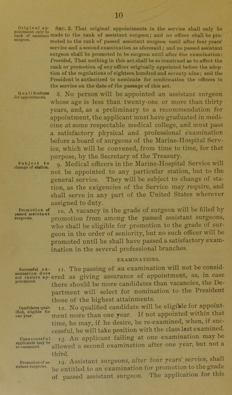 Original ap- Sbc. 2. That original appointmouts in the service shall only bo pointuioiit only to i i i ^ rank of assistant made to tuo rank 01 assistant surgeon; and no officer shall be pro- Burgoou. moted to the rank of passed assistant surgeon until after four years’ service and a second examination as aforesaid ; and no passed assistant surgeon shall be promoted to be surgeon until after duo examination: Provided, That nothing in this act shall ho so construed as to affect the rank or promotion of any officer originally appointed before the adop- tion of the regulations of eighteen hundred and seventy-nine; and the President is authorized to nominate for confirmation the officers in the service on the date of the passage of this act. QII a I i nrutioDg 3 No pcfson will be appointed an assistant snrtjeon ror upiMiintmviit. -v -i. i o whose age is less than twenty-one or more than thirty years, and, as a preliminary to a recommendation for appointment, the applicant must have graduated in medi- cine at some respectable medical college, and must pass a satisfactory physical and professional examination before a board of surgeons of the Marine-Hospital Serv- ice, which will be convened, from time to time, for that purpose, by the Secretary of the Treasury. Subject to q. Medical officers in the Marine-Hospital Service will cuanpo of station. ' . ^ i -l not be appointed to any particular station, but to the general service. They will be subject to change of sta- tion, as the exigencies of the Service may require, and shall serve in any part of the United vStates wherever assigned to duty. Promotion of jq A vacancv in the grade of surgeon will be filled by IiBBBod oBsistant ■' ° i • j. ^ surgeons. proiuotion from among the passed assistant surgeons, who shall be eligible for promotion to the grade of sur- geon in the order of seniority, but no such officer will be promoted until he shall have passed a satisfactory exam- ination in the several iirofessional branches. EXAMINATIONS. Successful ox- n. The passing of an examination will not be consid- n™t°?nB*uro*^ap-ered as giving assurance of appointment, as, in case pointment. should be luore candidates than vacancies, the De- partment will select for nomination to the President those of the highest attainments. Candidates quai- 12. No qualified Candidate will be eligible for appoint- oneyear.* ment more than one year. If not appointed within that time, he may, if he desire, be re-examined, when, if suc- cessful, he will take position with the class last examined. Unsuccessful 13. An applicant failing at one examination maybe allowed a second examination after one year, but not a third. Promotion of as- 14. Assistaiit surgeons, after four years’ service, shall sistant surgeons. entitled to an examination for promotion to the grade of passed assistant surgeon. The application for this