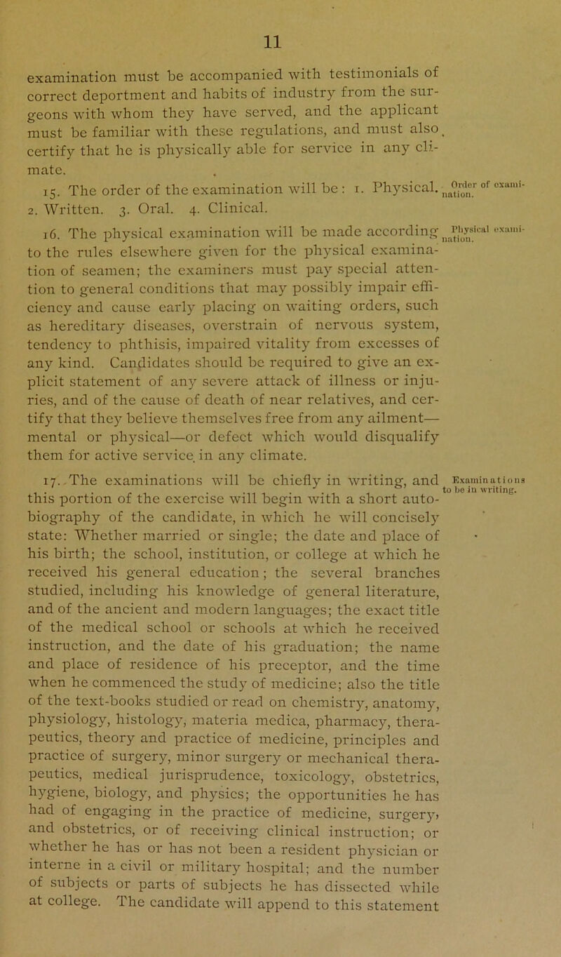 examination must be accompanied with testimonials of correct deportment and habits of industry from the sur- geons with whom they have served, and the applicant must be familiar with these regulations, and must also ^ certify that he is physically able for service in any cli- mate. 15. The order of the examination will be : i. Physical. 2. Written. 3. Oral. 4. Clinieal. 16. The physical examination will be made according •‘’“‘'i to the riiles elsewhere given for the physieal examina- tion of seamen; the examiners must pay special atten- tion to general conditions that may possibly impair effi- ciency and cause early placing on waiting orders, such as hereditary diseases, overstrain of nervous system, tendency to phthisis, impaired vitality from excesses of any kind. Candidates should be required to give an ex- plicit statement of any severe attack of illness or inju- ries, and of the cause of death of near relatives, and eer- tify that thej^ believe themselves free from any ailment— mental or physical—or defect which would disqualify them for active service in any elimate. 17.,The examinations will be ehiefly in writing, and Examination a 1 • • <• 1 • -ii 1 1 1 to be in writing. this portion of the exercise will begin with a short auto- biography of the candidate, in which he will concisely state: Whether married or single; the date and place of his birth; the school, institution, or college at which he received his general education; the several branches studied, including his knowledge of general literature, and of the ancient and modern languages; the exact title of the medical school or schools at which he received instruction, and the date of his graduation; the name and place of residence of his preceptor, and the time when he commenced the study of medicine; also the title of the text-books studied or read on chemistry, anatomy, physiology, histology, materia medica, pharmacy, thera- peutics, theory and practice of medicine, principles and practice of surgery, minor surgery or mechanieal thera- peutics, medical jurisprudence, toxicology, obstetrics, hygiene, biology, and physics; the opportunities he has had of engaging in the practice of medicine, surgery» and obstetrics, or of receiving clinical instruction; or whether he has or has not been a resident physician or inteime in a civil or military hospital; and the number of subjects or parts of subjects he has dissected while at college. The candidate will append to this statement