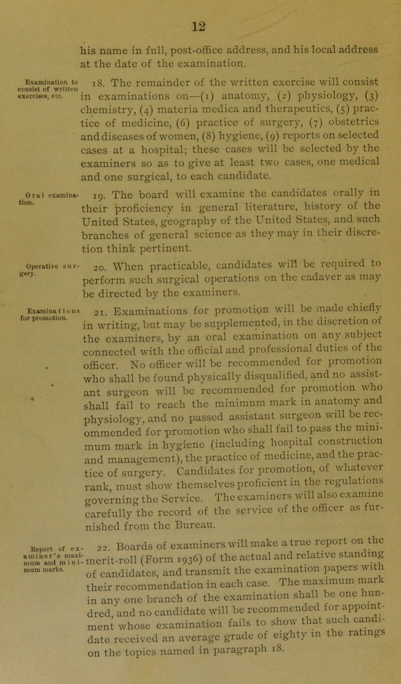 his name in full, post-office address, and his local address at the date of the examination. Examination to jg. The remainder of the written exercise will consist consist of written / \ i i / \ exorcises,etc. in examinations on—(i) anatomy, (2) physiology, (3) chemistry, (4) materia medica and therapeutics, (5) prac- tice of medicine, (6) practice of surgery, (7) obstetrics ■ and diseases of women, (8) hygiene, (9) reports on selected cases at a hospital; these cases will be selected by the examiners so as to give at least two cases, one medical and one surgical, to each candidate. Oral oxamina- ig. The board will examine the candidates orally in their proficiency in general literature, history of the United States, geography of the United States, and such branches of general science as they may in their discre- tion think pertinent. OiMjrativo stir- 20. When practicable, candidates will be recpiired to ^ ^ perform such surgical operations on the cadaver as may be directed by the examiners. ExaminatioiiH 21. Examinations for promotion will be made chief!} for promotion. but may be supplemented, hi the discretion of the examiners, by an oral examination on any subject connected with the official and professional duties of the . officer. No officer will be recommended for promotion who shall be found physically disqualified, and no assist- ant surgeon will be recommended for promotion who shall fail to reach the minimum mark in anatomy and physiology, and no passed assistant surgeon will be rec- ommended for p)romotion who shall fail to pass the mini- mum mark in hygiene (including hosphal construction and management), the practice of medicine, and the prac- tice of surgery. Candidates for promotion, of whatever rank, must show themselves proficient in the regulations croverning the Service. The examiners will also examine carefully the record of the service of the officer as fur- nished from the Bureau. Kaport of ox- 22. Boards of examiucrs will make a true report on the r.:sia.^ u luerit-roll (Form 1936) of the actual and relative standing nmm n.arkB. candidates, and transmit the examination papers v itn their recommendation in each case. The maximum mark in any one branch of the examination shall be one hun- dred, and no candidate will be recommended for appoint- ment whose examination fails to show that such canc 1- date received an average grade of eighty in the rating, on the topics named in paragraph 18.