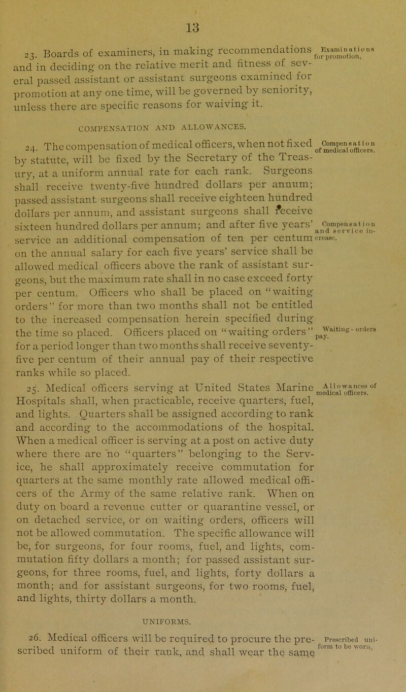 23. Boards of examiners, in making reeommendations and in deeiding on the relative merit and fitness of sev- eral passed assistant or assistant surgeons examined foi promotion at any one time, will be governed by seniority, unless there are speeifie reasons for waiving it. Exaniiii tiUoiiR for proinotiuiu COMPENSATION AND ALLOWANCES. 24. The eompensation of medieal officers, when not fixed oraVo'™ by statute, will be fixed by the Secretary of the Treas- ury, at a uniform annual rate for each rank. Surgeons shall receive twenty-five hundred dollars per annum; passed assistant surgeons shall receive eighteen hundred dollars per annum, and assistant surgeons shall deceive sixteen hundred dollars per annum; and after five service an additional compensation of ten per centum croaso. on the annual salary for each five years’ service shall be allowed medieal officers above the rank of assistant sur- geons, but the maximum rate shall in no case exceed forty per centum. Officers who shall be placed on “waiting- orders” for more than two months shall not be entitled to the increased compensation herein specified during the time so placed. Officers placed on “waiting orders”-oniera for a period longer than two months shall receive seventy- five per centum of their annual pay of their respective ranks while so placed. 25. Medical officers serving at United vStates ^^S-rine Hospitals shall, when practicable, receive quarters, fuel, and lights. Quarters shall be assigned according to rank and according to the accommodations of the hospital. When a medical officer is serving at a post on active duty where there arc no “quarters” belonging to the Serv- ice, he shall approximately receive commutation for quarters at the same monthly rate allowed medical offi- cers of the Army of the same relative rank. When on duty on board a revenue cutter or quarantine vessel, or on detached service, or on waiting orders, officers will not be allowed commutation. The specific allowance will be, for surgeons, for four rooms, fuel, and lights, com- mutation fifty dollars a month; for jDassed assistant sur- geons, for three rooms, fuel, and lights, forty dollars a month; and for assistant surgeons, for two rooms, fuel, and lights, thirty dollars a month. UNIFORMS. 26. Medical officers will be required to procure the pre- Proscribed uni- scribed uniform of their rank, and shall wear the same