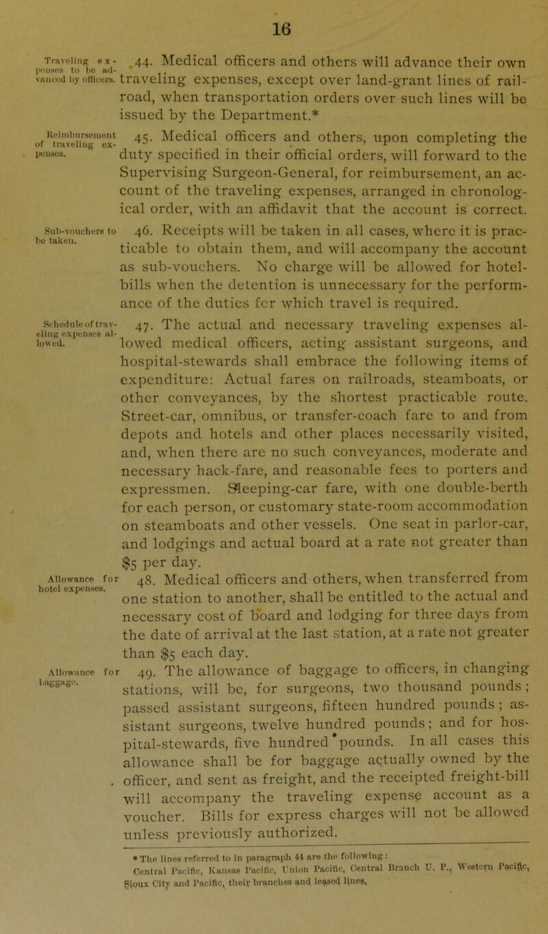 TnvvPiinK ex- 44. Medical officers and others will advance their own |x*iiHOrt to MO au* , viiiireii by oniuure. traveling expenses, except over land-grant lines of rail- road, when transportation orders over such lines will be issued by the Department.* or”f'ravw™^ 45- Medical officers and others, upon completing the jxiusos. duty specified in their official orders, will forward to the Supervising Surgeon-General, for reimbursement, an ac- count of the traveling expenses, arranged in chronolog- ical order, with an affidavit that the account is correct. 8iii)-vo\ichiTB to 46. Receipts will be taken in all cases, where it is prac- ticable to obtain them, and will accompany the account as sub-vouchers. Xo charge will be allowed for hotel- bills when the detention is unnecessary for the perform- ance of the duties fer which travel is required. 8<iio.iiiUu)fimv- 47. The actual and necessary traveling expenses al- elinn iil- . . iu«ta. lowed medical officers, acting assistant surgeons, and hospital-stewards .shall embrace the following items of expenditure; Actual fares on railroads, steamboats, or other conveyances, by the shortest practicable route. Street-car, omnibus, or transfer-coach fare to and from depots and hotels and other places necessarily visited, and, when there are no such conveyances, moderate and necessary hack-fare, and reasonable fees to porters and expressmen. Sleeping-car fare, with one double-berth for each person, or customary state-room accommodation on steamboats and other vessels. One seat in parlor-car, and lodgings and actual board at a rate not greater than $5 per day. Allowance for 48. Mcdical officcrs and otliers, whcii transferred from txpciiccs. station to another, shall be entitled to the actual and necessary cost of b’oard and lodging for three days from the date of arrival at the last station, at a rate not greater than $5 each day. Allowance for 49. Tlic allowancc of baggage to officers, in changing bufcw. stations, will be, for surgeons, two thousand pounds; passed assistant surgeons, fifteen hundred pounds ; as- sistant surgeons, twelve hundred pounds; and for hos- pital-stewards, five hundred pounds. In all cases this allowance shall be for baggage actually owned by the . officer, and sent as freight, and the receipted freight-bill will accompany the traveling expense account as a voucher. Bills for express charges will not be allowed unless previously authorized. • The lines referred to in pamgriiph 44 nro the foilowiiiR: Central rncitlc, Kansas I’nciflc, Union I’aciflc, Central Dranch U. 1’., Wosteru Pacifle, gloux City and Pacific, their branches and ic?aod Unea,