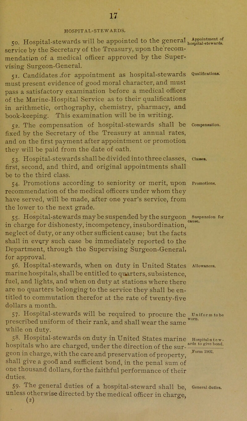 HOSPITAL-STEWARDS. Quitliflcationa. 50. Hospital-stewards will be appointed to the general service by the Secretary of the Treasury, upon the’recom- mendation of a medical officer approved by the Super- vising Surgeon-General. 51. Candidates .for appointment as hospital-stewards must present evidence of good moral character, and must pass a satisfactory examination before a medical officer of the Marine-Hospital Service as to their qualifications in arithmetic, orthography, chemistry, pharmacy, and book-keeping. This examination will be in writing. 52. The compensation of hospital-stewards shall be fixed by the Secretary of the Treasury at annual rates, and on the first payment after appointment or promotion they will be paid from the date of oath. 53. Hospital-stewards shall be divided into three classes, first, second, and third, and original appointments shall be to the third class. 54. Promotions according to seniority or merit, upon recommendation of the medical officers under whom they have served, will be made, after one year’s service, from the lower to the next grade. 55. Hospital-stewards may be suspended by the surgeon in charge for dishonesty, incompetency, insubordination, neglect of duty, or any other sufficient cause; but the facts shall in every such case be immediately reported to the Department, through the Supervising Surgeon-General, for approval. 56. Hospital-stewards, when on duty in United States marine hospitals, shall be entitled to qimrters, subsistence, fuel, and lights, and when on duty at stations where there are no quarters belonging to the service they shall be en- titled to commutation therefor at the rate of twenty-five dollars a month. 57. Hospital-stewards will be required to procure the prescribed uniform of their rank, and shall wear the same while on duty. 58. Hospital-stewards on duty in United States marine hospitals who are charged, under the direction of the sur- geon in charge, with the care and preservation of property, shall give a good and sufficient bond, in the penal sum of one thousand dollars, for the faithful performance of their duties. CoznpeDBatioQ. ClasBet. Promotlona. SuaponsioD for cauao. Allowances. Uniform to bo worn. Hospital-s to w- anis to give bond. Form 1002. 59. The general duties of a hospital-steward shall be, Genomiduties, unless otherwise directed by the medical officer in charge,