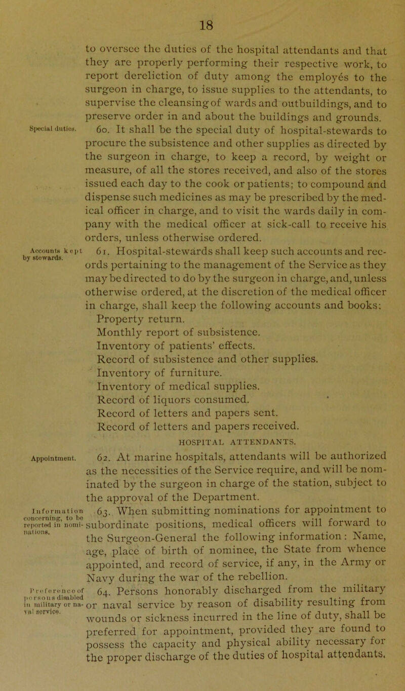 to oversee the duties of the hospital attendants and that they arc properly performing their respective work, to report dereliction of duty among the employes to the surgeon in charge, to issue supplies to the attendants, to supervise the cleansing of wards and outbuildings, and to preserve order in and about the buildings and grounds. siwciai duties. 6o. It shall be the special duty of hospital-stewards to procure the subsistence and other supplies as directed by the surgeon in charge, to keep a record, by weight or measure, of all the stores received, and also of the stores issued each day to the cook or patients; to compound and dispense such medicines as may be prescribed by the med- ical officer in charge, and to visit the wards daily in com- pany with the medical officer at sick-call to receive his orders, unless otherwise ordered. accouiuk kept 6i. Hospital-stewards shall keep such accounts and rcc- by stewards. ords pertaining to the management of the Service as they may be directed to do by the surgeon in charge, and, unless otherwise ordered, at the discretion of the medical officer in charge, shall keep the following accounts and books; Property return. Monthly report of subsistence. Inventory of patients’ effects. Record of subsistence and other supplies. Inventory of furniture. Inventory of medical supplies. Record of liquors consumed. Record of letters and papers sent. Record of letters and papers received. HOSPITAL ATTENDANTS. Appointment. 62. At marine hospitals, attendants will be authorized as the necessities of the Service require, and will be nom- inated by the surgeon in charge of the station, subject to the approval of the Department. iiiforiiiiition 6^. When submitting nominations for appointment to roportoii in’nomi-subordinate positions, medical officers will forward to tmiions. Surgeon-General the following information : Name, age, place of birth of nominee, the State from whence appointed, and record of service, if any, in the Army or Navy during the war of the rebellion. I’r.'rorcncoof (3_^ Persons honorably discharged from the military in military or na-or naval scrvice by reason of disability resulting from wounds or sickness inciirred in the line of duty, shall be preferred for appointment, provided they are found to possess the capacity and physical ability necessary foi the proper discharge of the duties of hospital attendants,