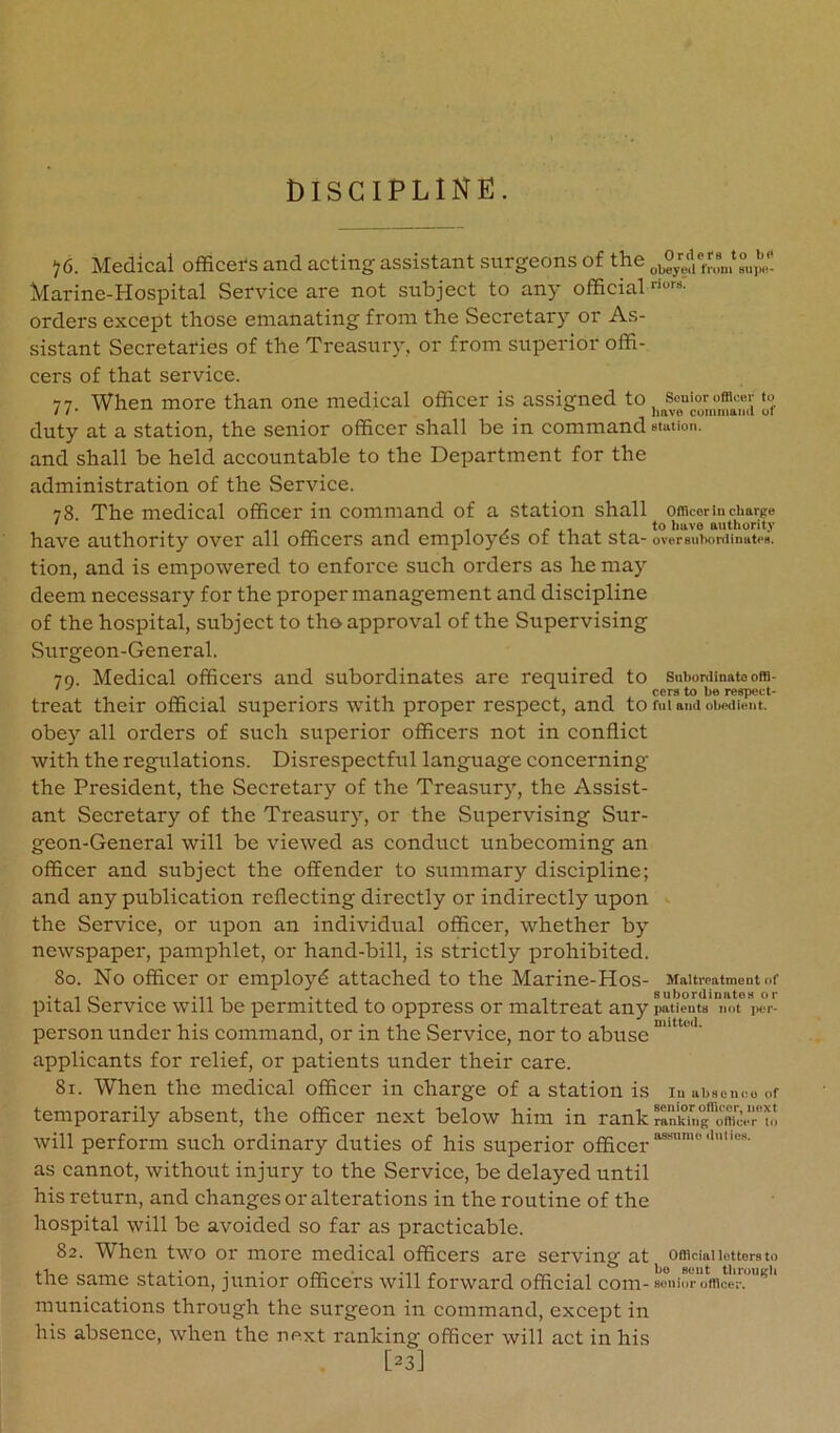 ^6. Medical officers and acting assistant surgeons of the Marine-Hospital Service are not subject to anj- official riors. orders except those emanating from the Secretary or As- sistant Secretaries of the Treasury, or from superior offi- cers of that service. 77. When more than one medical officer is assigned to |^^soui_or to duty at a station, the senior officer shall be in command station, and shall be held accountable to the Department for the administration of the Service. 78 The medical officer in command of a station shall oincor in charge ' .. ^ 1 y j- J.-I j. j. to have authority have authority over all officers and employes ot that sta- oversuhortiinates. tion, and is empowered to enforce such orders as lie may deem necessary for the proper management and discipline of the hospital, subject to tho approval of the Supervising Surgeon-General. 70. Medical officers and subordinates are required to suhordinatoora- . ... . cers to be respect- treat their official superiors with proper respect, and to fui ami obedient, obey all orders of such superior officers not in conflict with the regulations. Disrespectful language concerning the President, the Secretary of the Treasury, the Assist- ant Secretary of the Treasury, or the Supervising Sur- geon-General will be viewed as conduct unbecoming an officer and subject the offender to summary discipline; and any publication reflecting directly or indirectly upon the Service, or upon an individual officer, whether by newspaper, pamphlet, or hand-bill, is strictly prohibited. 80. No officer or employd attached to the Marine-Hos- Maitrcatmont nf *11 1 . -1 . -1 8ubordimitoH or pital bervice will be permitted to oppress or maltreat any patients not per- person under his command, or in the {Service, nor to abuse * ' applicants for relief, or patients under their care. 81. When the medical officer in charge of a station is luuhsouco of temporarily absent, the officer next below him in rank o', will perform such ordinary duties of his superior officer as cannot, without injury to the Service, be delayed until his return, and changes or alterations in the routine of the hospital will be avoided so far as practicable. 82. When two or more medical officers are serving at Offlciaiieuersto the same station, junior officers will forward official com-soiiior office;'. ^ munications through the surgeon in command, except in his absence, when the next ranking officer will act in his [23]