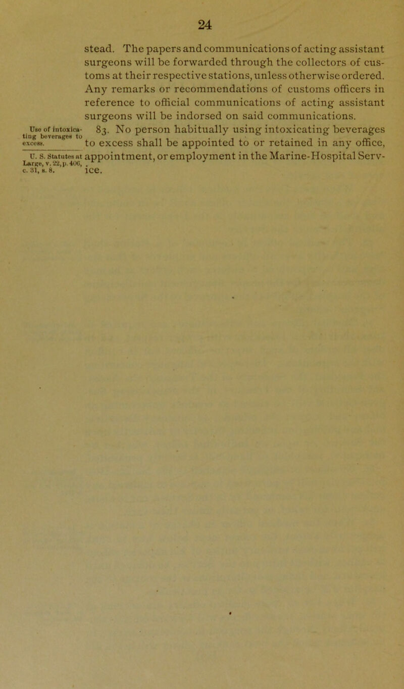 Uso of intoxica- ting boveragen to excess. U. S. Statutes at Large, V. 22, p. 40G, c. 31, B. 8. stead. The papers and communications of acting assistant surgeons will be forwarded through the collectors of cus- toms at their respective stations, unless otherwise ordered. Any remarks or recommendations of customs officers in reference to official communications of acting assistant surgeons will be indorsed on said communications. 83. No person habitually using intoxicating beverages to excess shall be appointed to or retained in any office, appointment, or employment in the Marine-Hospital Serv- ice.