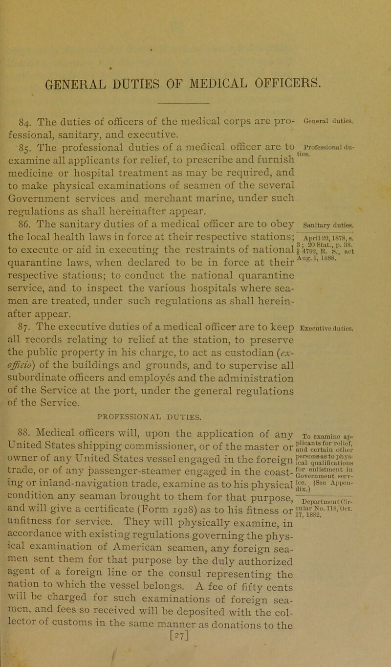 84. The duties of officers of the medical corps are pro- General duties, fessional, sanitary, and executive. 85. The professional duties of a medical officer arc to Profes-sionai du- examine all aiDplicants for relief, to prescribe and furnish medicine or hospital treatment as may be required, and to make physical examinations of seamen of the several Government services and merchant marine, under such regnlations as shall hereinafter appear. 86. The sanitary duties of a medical officer are to obey sanitary duties, the local health laws in force at their respective stations; apHi29,ists,s. to execute or aid in executing the restraints of national gnaific's!’/m-'t quarantine laws, when declared to be in force at their ^^■^’’******■ respective stations; to conduct the national quarantine service, and to inspect the various hospitals where sea- men are treated, under such regulations as shall herein- after appear. 87. The executive duties of a medical officer are to keep Executive duties, all records relating to relief at the station, to preserve the public property in his charge, to act as custodian (ex- officio) of the buildings and grounds, and to supervise all subordinate officers and employes and the administration of the Service at the port, under the general regulations of the Service. PROFESSIONAL DUTIES. 88. Medical officers will, upon the application of any to examine np- United States shipping commissioner, or of the master or S!urce^tI“Uoth« owner of any United States vessel engaged in the foreign lIJkT trade, or of any passenger-steamer engaged in the coast- ing or inland-navigation trade, examine as to his physical ^ condition any seaman brought to them for that purpose, ~^;p,^„.,.„tci,- and will give a certificate (Form 1928) as to his fitness or unfitness for service. They will physically examine, in accordance with existing regulations governing the phys- ical examination of American seamen, any foreign sea- men sent them for that purpose by the duly authorized agent of a foreign line or the consul representing the nation to which the vessel belongs. A fee of fifty cents will be charged for such examinations of foreign sea- men, and fees so received will be deposited with the col- lecto: of customs in the same manner as donations to the