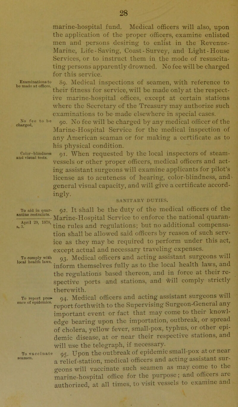 marine-hospital fund. Medical officers will also, upon the application of the proper officers, examine enlisted men and persons desiring to enlist in the Revenue- Marine, Life-Saving, Coast-Survey, and Light-House Services, or to instruct them in the mode of resuscita- ting persons apparently drowned. No fee will be charged for this service. Examinatimisto gg. Mcdical inspections of seamen, with reference to bt) mu<u‘ at ofnce«. ^ ’ their fitness for service, will be made only at the respect- ive marine-hospital offices, except at certain stations where the vSccrctary of the Treasury may authorize such examinations to be made elsewhere in special cases. ciiargw'i'' 9°’ charged by any medical officer of the Marine-Hospital Service for the medical inspection of any American seaman or for making a certificate as to his physical condition. Color-biincinowi gi. Whcn rcouested by the local inspectors of steam- anJ viiuol tests. ^ , vessels or other proper officers, medical officers and act- ing assistant surgeons will examine applicants for pilot’s license as to acuteness of hearing, color-blindness, and • general visual capacity, and will give a certificate accord- ingly. SANIT.\RY nUTII'.S. To aid in qtmr- Q2. It shall bc the duty of the medical officers of the nntine restmiut^s. ]yj^rinc-Hospital wScrvicc to cnforcc the national quaran- ^ April 20, rules and regulations; but no additional compensa- tion shall be allowed said officers by reason of such serv- ice as they may be required to perform under this act, except actual and necessary traveling expenses. To coinpiy with g^_ Medical officers and acting assistant surgeons ■will inform themselves fully as to the local health laws, and the regulations based thereon, and in force at their re- spective ports and stations, and will comply strictly therewith. To rc,H.rt prei- 94. Medical officers and acting assistant surgeons will onceofopideniics. fto the Supervising Surgeon-General any important event or fact that may come to their knowl- edge bearing upon the importation, outbreak, or spread of cholera, yellow fever, small-pox, typhus, or other epi- demic disease, at or near their respective stations, and will use the telegraph, if necessary. To viicciiiatc 92 Upon the outbreak of epidemic small-pox atoi near a relief-station, medical officers and acting assistant sur- geons will vaccinate such seamen as may come to the marine-hospital office for the purpose; and officers arc authorized, at all times, to visit vessels to examine and