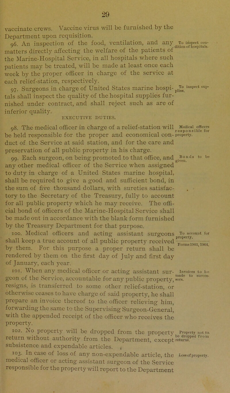 vaccinate crews. Vaeeine virus will be furnished by the Department upon requisition. o6 An inspeetion of the food, ventilation, and any To inspect cou- ^ ^ ilitionofhospitiilb. matters direetly affeeting the welfare of the patients ot the Marine-Hospital Serviee, in all hospitals where such patients may be treated, will be made at least once each week by the proper officer in charge of the service at each relief-station, respectively. 97. .Surgeons in charge of United States marine hospi-p,T° iusiK..ct sui- tals shall inspect the quality of the hospital supplies fur- nished under contract, and shall reject such as are of inferior quality. EXECUTIVE DUTIES. 08. The medical officer in charge of a relief-station will Mwikai omeerH ^ , rosponsibio ior be held responsible for the proper and economical con- propi-rty. duct of the Service at said station, and for the care and preservation of all public property in his charge. 99. Each surgeon, on being promoted to that office, and any other medical officer of the Service when assigned to duty in charge of a United States marine hospital, shall be required to give a good and sufficient bond, in the sum of five thousand dollars, with sureties satisfae- tory to the Secretary of the Treasury, fully to account for all public property which he may receive. The offi- cial bond of officers of the Marine-Hospital Service shall be made out in accordance with the blank form furnished by the Treasury Department for that purpose. 100. ^ledical officers and acting assistant sursfeons nccount fur o projjorty* shall keep a true account of all public property received , ‘ ^ 117 EormBl9(«, IHOI. by them. For this purpose a proper return shall be rendered by them on the first day of July and first day of January, each year. 101. When any medical officer or acting assistant SUr- Inroii-es to lio gcon of the .Service, accountable for any public property, ore.” ° resigns, is transferred to some other relief-station, or otherwise ceases to have charge of said property, he shall prepare an invoice thereof to the officer relieving him, forwarding the same to the Supervising Surgeon-General, with the appended receipt of the officer who receives the property. 102. No property will be dropped from the property Property not to. return without authority from the Department, except rotump.^'”'* subsistence and expendable articles. 103. In case of loss of any non-expendable article, the Loss of property, medical officer or acting assistant surgeon of the Service responsible for the property will report to the Department