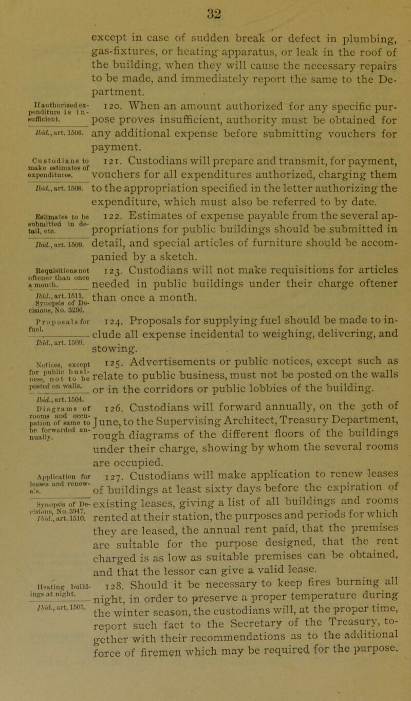 except in ease of sudden break or defect in plumbing, gas-fixtures, or heating apparatus, or leak in the roof of the bi:ilding, when they will cause the necessary repairs to be made, and immediately report the same to the De- partment. ifoiifiioriiodox- 120. When an amount authorized for any specific pur- pnndituro i s 1 n - _ _ _ ^ ^ Biifflcicnt. pose proves insufficient, authority must be obtained for jfcid.,art. 1506. any additional expense before submitting vouchers for payment. Custodians to i2t. Custodiaiis will prepare and transmit, for payment, make ostimatos of , expenditures. vouchcrs for all expenditures authorized, charging them Ibid.,art. 1508. to the appropriation specified in the letter authorizing the expenditure, which must also be referred to by date. EstimatPH to t>e 122. Estimates of expense payable from the several ap- tniircto!^'* propriations for public buildings should be submitted in liidiTnrt Tso^ detail, and special articles of furniture should be accom- panied by a sketch. Keqoimtionsnot 123. Custodians will not make requisitions for articles a momii.*“ needed in public buildings under their charge oftener n-M.,art. 1.511. than once a month. Sj’nopsis of Do* dsioiiH) No. 3206. Proposals for 124. Proposals for supplying fuel should be made to in- elude all expense incidental to weighing, delivering, and DnW., art. 1500. stowing. Notices, except 12$. Advcrtiscments or public notices, except such as ncL,'’'not to'bo relate to public business, must not be posted on the walls i«8t(^on walls, corridors or public lobbies of the building. Hid., art. 1504. . ... r Diagrams of 126. Custodians will forward annually, on the 30th ot i^aTon rlr?o' June, to the Supervising Architect, Trca.sury Department, bOaforwurded diagrams of the different floors of the buildings under their charge, showing by whom the several rooms are occupied. Application for 127. Custodiaus will makc application to renew leases and renew- ^^ast sixty days before the expiration of w.vnoHs of Po- existing leases, giving a list of all buildings and rooms ' Tiau’ai-c liilo. rcntcd at their station, the purposes and periods for which they arc leased, the annual rent paid, that the premises arc suitable for the purpose designed, that the rent charged is as low as suitable premises can be obtained, and that the lessor can give a valid lease. iicatiuK build- 128. Should it be necessary to keep fires burning all inp,ntniRht. prcscrvc a proper temperature during jhui.,art.i.iox .winter season, the custodians will, at the proper time, report such fact to the Secretary of the Treasury, to- gether with their recommendations as to the additional force of firemen which may be required for the purpose.