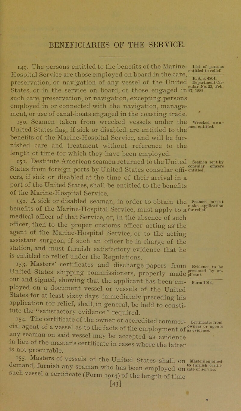 140. The persons entitled to the benefits of the Marine- List of persons entitled to relief. Hospital Service are those employed on board in the care, preservation, or navigation of any vessel of the United Department cir- b . ’ . , , . oular No. 23, Feb. States, or in the service on board, of those engaged in27,1882. such care, preservation, or navigation, excepting persons emplo)md in or connected with the navigation, manage- ment, or use of canal-boats engaged in the coasting trade. 150. Seamen taken from wrecked vessels under the wrecked soa- United States flag, if sick or disabled, are entitled to benefits of the Marine-Hospital Service, and will be fur- nished care and treatment without reference to the length of time for which they have been employed. 151. Destitute American seamen returned to the United seameu sent by States from foreign ports by United States consular offi-ontftie^ cers, if sick or disabled at the time of their arrival in a port of the United States, shall be entitled to the benefits of the Marine-Hospital Service. 152- A sick or disabled seaman, in order to obtain the soamon must benefits of the Marine-Hospital vService, must apply to a for medical officer of that Service, or, in the absence of such officer, then to the proper customs officer acting as the agent of the Marine-Hospital Service, or to the acting assistant surgeon, if such an officer be in charge of the station, and must furnish satisfactory evidence that he is entitled to relief under the Regulations. 153. Masters’ certificates and discharge-papers from Evidence to bo United States shipping commissioners, properly madepucant‘^ out and signed, showing that the applicant has been em- Form wh. ployed on a document vessel or vessels of the United States for at least sixty days immediately preceding his application for relief, shall, in general, be held to consti- tute the “satisfactory evidence’’ required. 154. The certificate of the owner or accredited commer- Certificates from cial agent of a vessel as to the facts of the employment of LevTdenc’'e.''‘''‘'' any seaman on said vessel may be accepted as evidence in lieu of the master’s certificate in cases where the latter is not procurable. 155- Masters of vessels of the United vStates shall, on Master enjoined demand, furnish any seaman who has been employed on eatc“ ?eT‘''' such vessel a certificate (Form 1914) of the length of time [43]