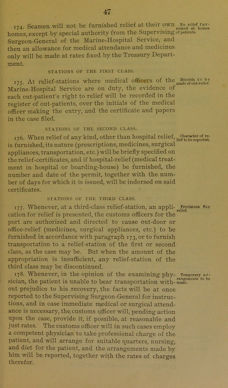 174. Seamen will not be furnished relief at their own u homes, except by special authority from the Supervising of patients. Surgeon-General of the Marine-Hospital Seivice, and then an allowance for medical attendance and medicines only will be made at rates fixed by the Treasury Depart- ment. STATIONS OF THE FIRST CLASS. 175. At relief-stations where medical officers of the ^Bej^ords^t Marine-Hospital Service are on duty, the evidence of each out-patient’s right to relief will be recorded in the register of out-patients, over the initials of the medical officer making the entry, and the certificate and papers in the case filed. STATIONS OF THE SECOND CLASS. 176. When relief of any kind, other than hospital relief, is furnished, its nature (prescriptions, medicines, surgical appliances, transportation, etc.) will be briefly specified on the relief-certificates, and if hospital-relief (medical treat- ment in hospital or boarding-house) be furnished, the number and date of the permit, together with the num- ber of days for which it is issued, v/ill be indorsed on said certificates. , ' STATIONS OF THE THIRD CLASS. 177. Whenever, at a third-class relief-station, an appli- Provisions for ' ' ^ ^ ^ ^ relief. cation for relief is presented, the customs officers for the port are authorized and directed to cause out-door or office-relief (medicines, surgical appliances, etc.) to be furnished in accordance with paragraph 173, or to furnish transportation to a relief-station of the first or second class, as the case may be. But when the amount of the appropriation is insufficient, any relief-station of the third class may be discontinued. 178. Whenever, in the opinion of the examining phy- Temporary ar- sician, the patient is unable to bear transportation with- made. out prejudice to his recovery, the facts will be at once reported to the Supervising Surgeon-General for instruc- tions, and in case immediate medical or surgical attend- ance is necessary, the, customs officer will, pending action upon the case, provide it, if possible, at reasonable and just rates. The customs officer will in such cases employ a competent physician to take professional charge of the patient, and will arrange for suitable quarters, nursing, and diet for the patient, and the arrangements made by him will be reported, together with the rates of charges therefor.