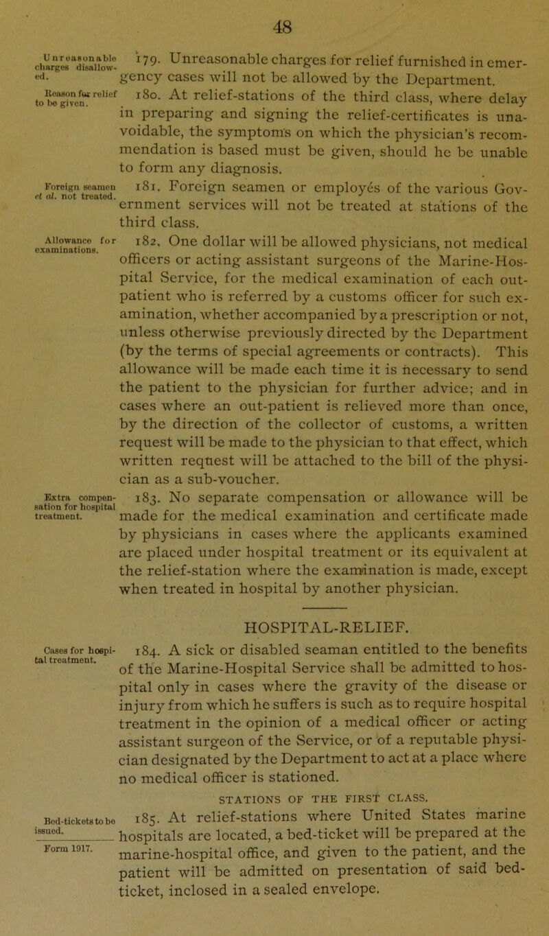 UnrouRunablo charges disallow- ed. lleason fw: relief to l>o given. Foreign seamen H al. not treated. Allowance for examinations. Extra compen> sation for hospital treatment. 179. Unreasonable eharges for relief furnished in emer- gency cases will not be allowed by the Department. 180. At relief-stations of the third class, where delay in preparing and signing the relief-certificates is una- voidable, the symptoms on which the physician’s recom- mendation is based must be given, should he be unable to form any diagnosis. 181. Foreign seamen or employes of the various Gov- ernment services will not be treated at stations of the third class. 182. One dollar will be allowed physicians, not medical officers or acting assistant surgeons of the Marine-Hos- pital Service, for the medical examination of each out- patient who is referred by a customs officer for such ex- amination, whether accompanied by a prescription or not, unless otherwise previously directed by the Department (by the terms of special agreements or contracts). This allowance will be made each time it is necessary to send the patient to the physician for further advice; and in cases where an out-patient is relieved more than once, by the direction of the collector of customs, a written request will be made to the physician to that effect, which written request will be attached to the bill of the physi- cian as a sub-voucher. 183. No separate compensation or allowance will be made for the medical examination and certificate made by physicians in cases where the applicants examined arc placed under hospital treatment or its equivalent at the relief-station where the cxairrination is made, except when treated in hospital by another physician. HOSPITAL-RELIEF. Cases for hospi- tal treatment. 184. A sick or disabled seaman entitled to the benefits of the Marine-Hospital Service shall be admitted to hos- pital only in cases where the gravity of the disease or injury from which he suffers is such as to require hospital treatment in the opinion of a medical officer or acting assistant surgeon of the Service, or of a reputable physi- cian designated by the Department to act at a place where no medical officer is stationed. Bcd-ticket« to bo issued. Form 1917. STATIONS OF THE FIRST CLASS. 185. At relief-stations where United States marine hospitals are located, a bed-ticket will be prepared at the marine-hospital office, and given to the patient, and the patient will be admitted on presentation of said bed- ticket, inclosed in a sealed envelope.