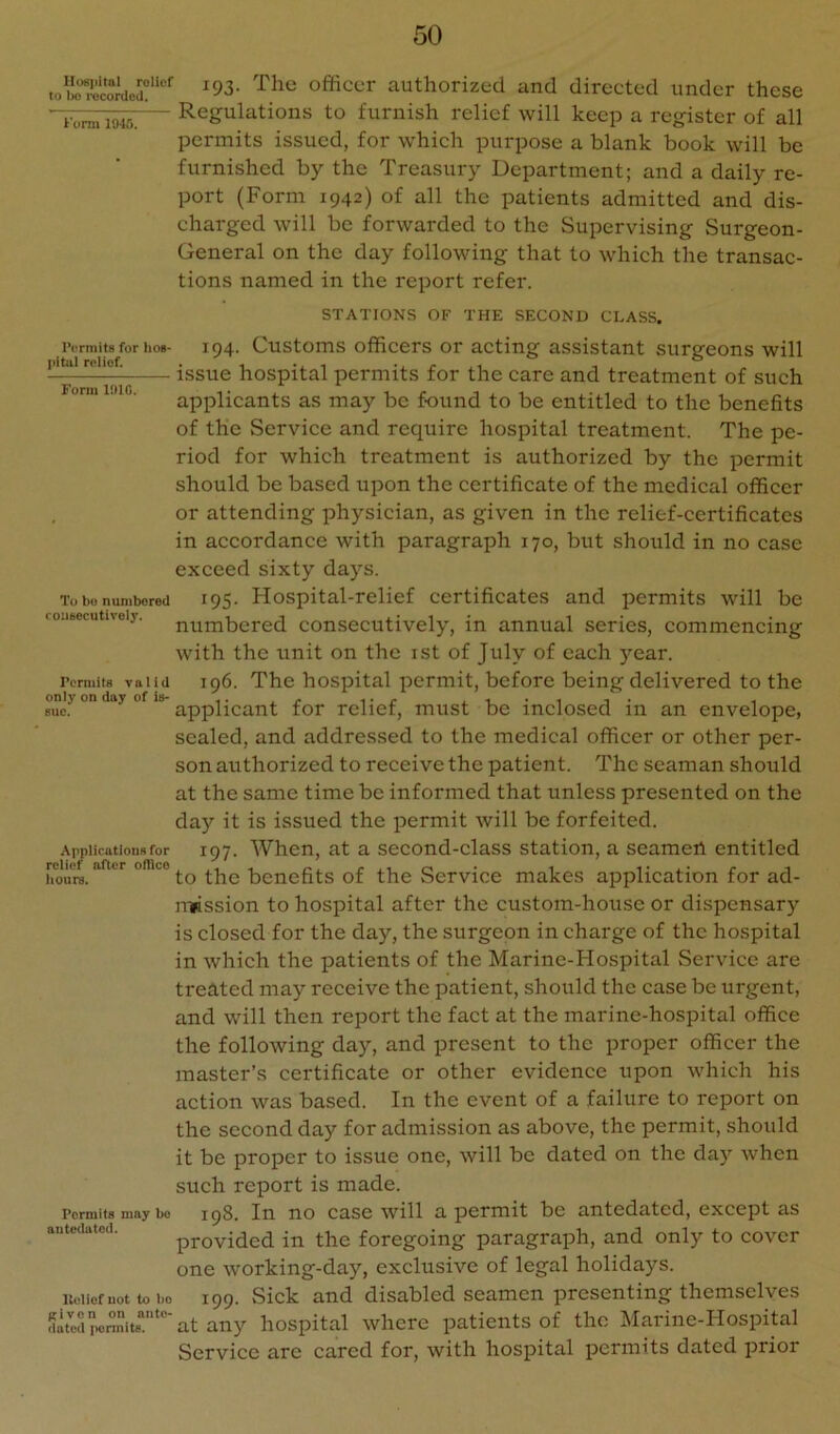 Hospital roliof to Iw recorded, Komi 1045. IVTmits for hos- pital relief. Form 1010. To be numbered roiifjecutivoly. Permits valid only on day of is- sue. Applications for relief after ofheo hours. Permits may be antedated. lleliof not to ho given on ante- dated i>ennits. 193. The officer authorized and directed under these Regulations to furnish relief will keep a register of all permits issued, for which purpose a blank book will be furnished by the Treasury Department; and a daily re- port (Form 1942) of all the patients admitted and dis- charged will be forwarded to the Supervising Surgeon- General on the day following that to which the transac- tions named in the report refei'. STATIONS OF THE SECOND CI.ASS. 194. Customs officers or acting assistant surgeons will issue hospital permits for the care and treatment of such applicants as may be found to be entitled to the benefits of the Service and require hospital treatment. The pe- riod for which treatment is authorized by the permit should be based upon the certificate of the medical officer or attending physician, as given in the relief-certificates in accordance with paragraph 170, but should in no case exceed sixty days. 195. Hospital-relief certificates and permits will be numbered consecutively, in annual series, commencing with the unit on the ist of July of each year. 196. The hospital permit, before being delivered to the applicant for relief, must be inclosed in an envelope, sealed, and addressed to the medical officer or other per- son authorized to receive the patient. The seaman should at the same time be informed that unless presented on the da)'- it is issued the permit will be forfeited. 197. When, at a second-class station, a seamed entitled to the benefits of the Service makes application for ad- imssion to hospital after the custom-house or dispensary is closed for the day, the surgeon in charge of the hospital in which the patients of the Marine-Hospital Service are treated may receive the patient, should the case be iirgent, and will then report the fact at the marine-hospital office the following day, and present to the proper officer the master’s certificate or other evidence upon which his action was based. In the event of a failure to report on the second day for admission as above, the permit, should it be proper to issue one, will be dated on the day when such report is made. 198. In no case will a permit be antedated, except as provided in the foregoing paragraph, and only to cover one working-day, exclusive of legal holidays. 199. Sick and disabled seamen presenting themselves at any hospital where patients of the Marine-FIospital Service are cared for, with hospital permits dated prior