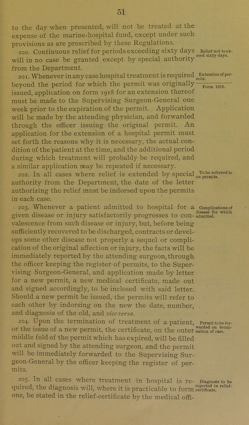 to the day wherL presented, will not be treated at the expense of the marine-hospital fund, except under such provisions as are prescribed by these Regulations. 200 Continuous relief for periods exceeding sixty days uoiiof not too.x- , _ . , X1 coed sixty days. will in no case be granted except by special authority from the Department. 201. Whenever in any case hospital treatment is required ^Extension ofiier- beyond the period for which the permit was originally — issued, application on form 1918 for an extension thereof must be made to the Supervising Surgeon-General one week prior to the expiration of the permit. Application will be made by the attending ph3'’sician, and forwarded through the officer issuing the original permit. An application for the extension of a hospital permit must set forth the reasons why it is necessary, the actual con- dition of the patient at the time, and the additional period during which treatment will probably be required, and a similar application may be repeated if necessary. 202. In all cases where relief is extended by special authority from the Department, the date of the letter authorizing the relief must be indorsed upon the permits in each case. 203. Whenever a patient admitted to hospital for a complications of given disease or injury satisfactorily progresses to con- admitted, valescence from such disease or injury, but, before being sufficiently recovered to be discharged, contracts or devel- ops some other disease not properly a sequel or compli- cation of the original affection or injury, the facts will be immediately reported by the attending surgeon, through the officer keeping the register of permits, to the Super- vising Surgeon-General, and application made by letter for a new permit, a new medical certificate, made out and signed accordingly, to be inclosed with said letter. Should a new permit be issued, the permits will refer to each other by indorsing on the new the date, number, and diagnosis of the old, and vice versa. 204. Upon the termination of treatment of a jDatient, Permit to be for- or the issue of a new permit, the certificate, on the outer luon'^ofcasl™”' middle fold of the permit which has expired, will be filled out and signed by the attending surgeon, and the permit will be immediately forwarded to the Supervising Sur- geon-General by the officer keeping the register of per- mits. 205. In all cases where treatment in hospital is re- Diagnosm to be quired, the diagnosis will, where it is practicable to form Smeate. one, be stated in the relief-certificate by the medical offi-