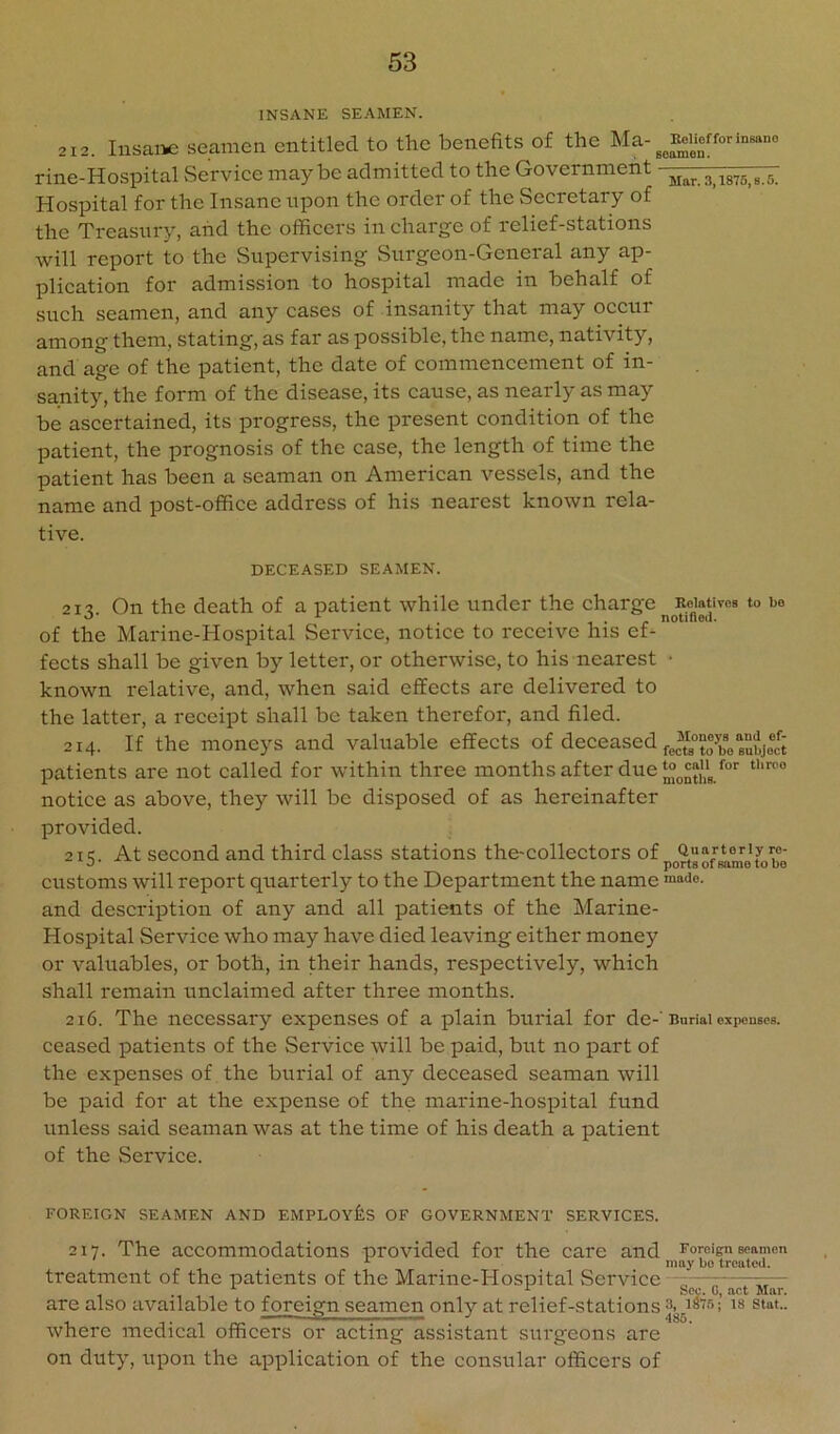 INSANE SEAMEN. 212. Insane seamen entitled to the benefits of the M a-for insane rine-Hospital Service maybe admitted to the Government Hospital for the Insane upon the order of the Secretary of the Treasury, and the officers in charge of relief-stations will report to the Supervising Surgeon-General any ap- plication for admission to hospital made in behalf of such seamen, and any cases of insanity that may occur among them, stating, as far as possible, the name, nativity, and age of the patient, the date of commencement of in- sanity, the form of the disease, its cause, as nearly as may be ascertained, its progress, the present condition of the patient, the prognosis of the case, the length of time the patient has been a seaman on American vessels, and the name and post-office address of his nearest known rela- tive. DECEASED SEAMEN. 21^ On the death of a patient while under the charge iwativoB to be ^ * 1 • r notineu. of the Marine-Hospital Service, notice to receive his ef- fects shall be given by letter, or otherwise, to his nearest • known relative, and, when said effects are delivered to the latter, a receipt shall be taken therefor, and filed. 214. If the moneys and valuable effects of deceased patients are not called for within three months after due notice as above, they will be disposed of as hereinafter provided. 215. At second and third class stations the-collectors of customs will report quarterly to the Department the name ““do. and description of any and all patients of the Marine- Hospital Service who may have died leaving either money or valuables, or both, in their hands, respectively, which shall remain unclaimed after three months. 216. The necessary expenses of a plain burial for de-'Burial expenses, ceased patients of the Service will be paid, but no part of the expenses of the burial of any deceased seaman will be i^aid for at the expense of the marine-hospital fund unless said seaman was at the time of his death a patient of the Service. FOREIGN SEAMEN AND EMPLOYES OF GOVERNMENT SERVICES. 217. The accommodations provided for the care and Foreign seamen may bo treated. treatment of the patients of the Marine-Hospital Service — r-- are also available to foreign seamen only at relief-stations where medical officers or acting assistant surgeons are on duty, upon the application of the consular officers of