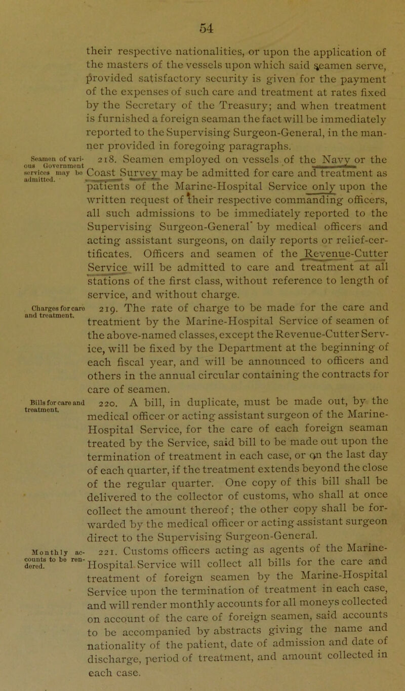 their respective nationalities, or upon the application of the masters of the vessels upon which said %camen serve, provided satisfactory security is given for the payment of the expenses of such care and treatment at rates fixed by the Secretary of the Treasury; and when treatment is furnished a foreign seaman the fact will be immediately reported to the Supervising Surgeon-General, in the man- ner provided in foregoing paragraphs. Seamen of vari- 218. Scamon employed on vessels of the Navy or the ouB (iuvernmeut w'rvices may iw Coast vSurvey may be admitted for care and treatment as patients of the Marmc-Hospital Service only upon the written request of 1;heir respective commanding officers, all such admissions to be immediately reported to the Supervising Surgeon-General' by medical officers and acting assistant surgeons, on daily reports or relief-cer- tificates. Officers and seamen of the Revenue-Cutter Service will be admitted to care and treatment at all stations of the first class, without reference to length of service, and without charge. 219. The rate of charge to be made for the care and treatment by the Marine-Hospital Service of seamen of the above-named classes, except the Revenue-Cutter Serv- ice, will be fixed by the Department at the beginning of each fiscal year, and will be announced to officers and others in the annual circular containing the contracts for care of seamen. A bill, in duplicate, must be made out, by the Charges forcaro and treatment. Bills for care and treatment. 220. medical officer or acting assistant surgeon of the Marine- Hospital Service, for the care of each foreign seaman treated by the Service, said bill to be made out upon the termination of treatment in each case, or qn the last day of each quarter, if the treatment extends beyond the close of the regular quarter. One copy of this bill shall be delivered to the collector of customs, who shall at once collect the amount thereof; the other copy shall be for- warded by the medical officer or acting assistant surgeon direct to the Supervising Surgeon-General. Monthly nc- 221. Customs officei's acting as agents of the Marine- dorod** Hospital Service will collect all bills for the care and treatment of foreign seamen by the ^Marine-Hospital Service upon the termination of treatment in each case, and will render monthly accounts for all moneys collected on account of the care of foreign seamen, said accounts to be accompanied by abstracts giving the name and nationality of the patient, date of admission and date of discharge, period of treatment, and amount collected in each case.