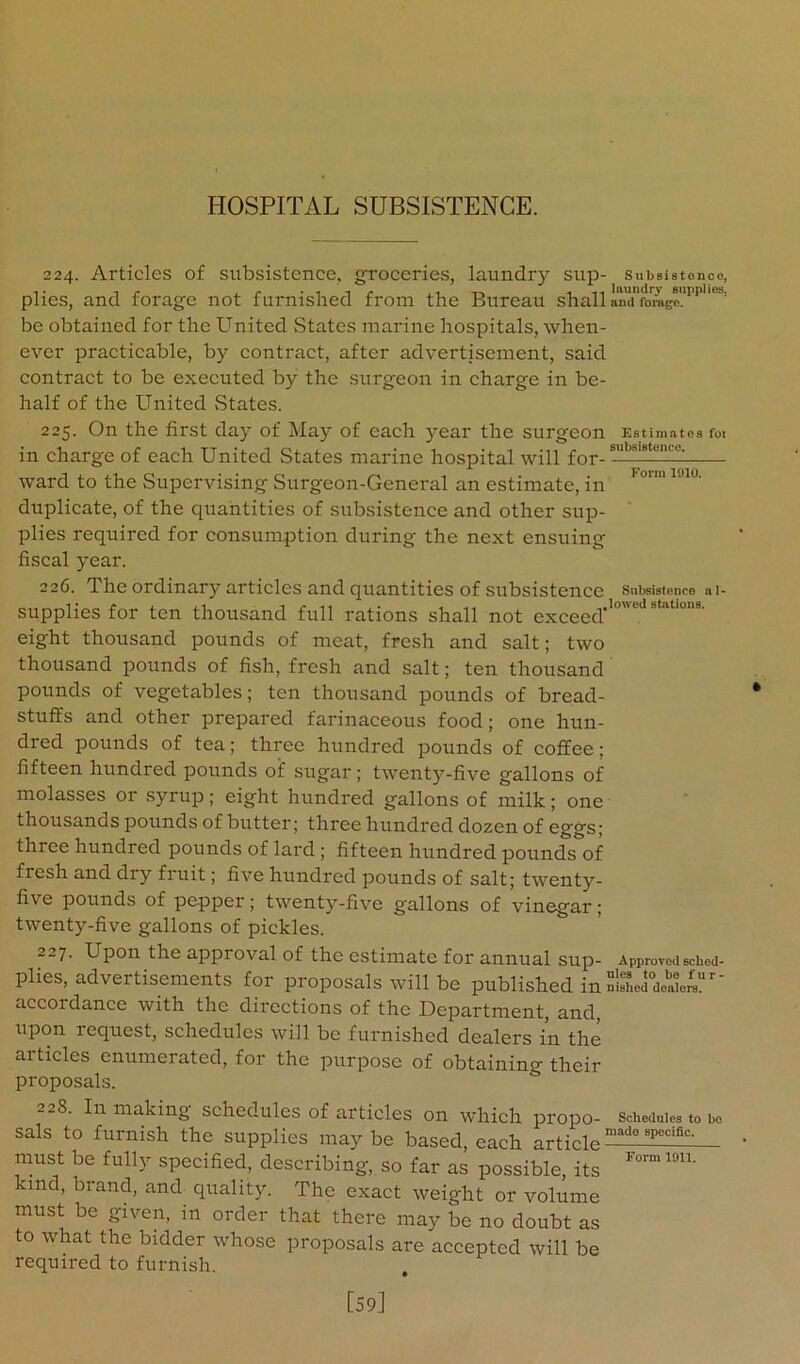 224. Articles of subsistence, groceries, laundry sup- Subsistonco, plies, and forage not furnished from the Bureau shall anTfbmgc!™'''^' be obtained for the United States marine hospitals, when- ever practicable, by contract, after advertisement, said contraet to be executed by the surgeon in eharge in be- half of the United vStates. 225. On the first day of May of each year the surgeon Est imatea foi in charge of each United States marine hospital will for- ward to the Supervising Surgeon-General an estimate, in duplicate, of the quantities of subsistence and other sup- plies required for consumption during the next ensuing fiscal year. 226. The ordinary articles and quantities of subsistence snbsiatoncD ai- supplies for ten thousand full rations shall not exceed''“‘''*‘“““' eight thousand pounds of meat, fresh and salt; two thousand pounds of fish, fresh and salt; ten thousand pounds of vegetables; ten thousand pounds of bread- stuffs and other prepared farinaceous food; one hun- dred pounds of tea; three hundred pounds of coffee; fifteen hundred pounds of sugar; twenty-five gallons of molasses or .syrup; eight hundred gallons of milk; one thousands pounds of butter; three hundred dozen of eggs; three hundred pounds of lard ; fifteen hundred pounds of fresh and dry fruit; five hundred pounds of salt; twenty- five pounds of pepper; twenty-five gallons of vinegar; twenty-five gallons of pickles. 227. Upon the approval of the estimate for annual sup- Approvedscbed- plies, advertisements for proposals will be published in  accordance with the directions of the Department, and, upon request, schedules will be furnished dealers in the articles enumerated, for the purpose of obtaining their proposals. 228. In making schedules of articles on which propo- schedules to bo sals to furnish the supplies maybe based, each article must be fully specified, describing, so far as possible, its kind, brand, and quality. The exact weight or volume must be given, in order that there may be no doubt as to what the bidder whose proposals are aecepted will be required to furnish. [59]