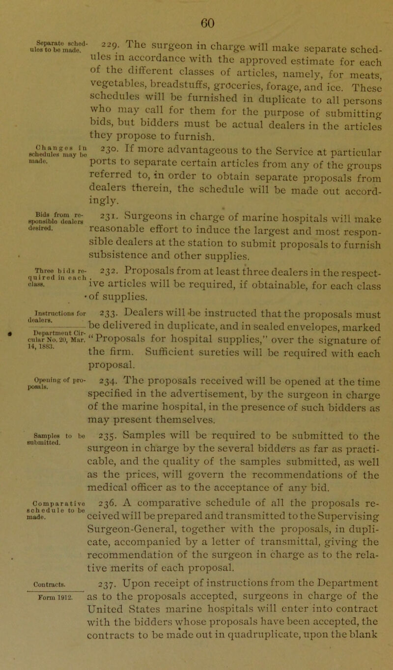 ^9; The surgeon in charge will make separate sched- ules in accordance with the approved estimate for each of the different classes of articles, namely, fur meats, vegetables, breadstuffs, groceries, forage, and ice. These schedules will be furnished in duplicate to all persons who may call for them for the purpose of submitting bids, blit bidders must be actual dealers in the articles they propose to furnish. advantageous to the Service at particular ports to separate certain articles from any of the groups referred to, in order to obtain separate proposals from dealers therein, the schedule will be made out accord- ingly. Zaio™ 31. Surgeons in charge of marine hospitals will make desired. reasonable effort to induce the largest and most respon- sible dealers at the station to submit proposals to furnish subsistence and other supplies. lUrmi h! ea‘'it Icast three dealers in the respect- ciass. ' ive articles will be required, if obtainable, for each class • of supplies. Instnictions for dealers. De|)artment Cir- cular No. 20, Mar. 14,1883. Opening of pro- posals. Samples to bo submitted. Comiiaratire schedule to bo made. Contracts. Fonn 1912. 233- Dealers will -lie instructed that the proposals must be delivered in duplicate, and in sealed envelopes, marked “Proposals for hospital supplies,” over the signature of the firm. Sufficient sureties will be required with each proposal. 234. The proposals received will be opened at the time specified in the advertisement, by the surgeon in charge of the marine hospital, in the presence of such bidders as may present themselves. 235. Samples will be required to be submitted to the surgeon in charge by the several bidders as far as practi- cable, and the quality of the samples submitted, as well as the prices, will govern the recommendations of the medical officer as to the acceptance of any bid. 236. A comparative schedule of all the proposals re- ceived will be prepared and transmitted to the Supervising Surgeon-General, together with the proposals, in dupli- cate, accompanied by a letter of transmittal, giving the recommendation of the surgeon in charge as to the rela- tive merits of each proposal. 237. Upon receipt of instructions from the Department as to the proposals accepted, surgeons in charge of the United vStates marine hospitals will enter into contract with the bidders whose proposals have been accepted, the contracts to be made out in quadruplicate, upon the blank