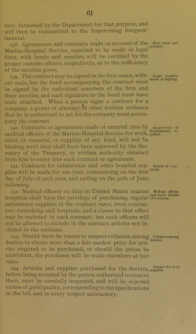 form furnished by the Department for that purpose, and will then be transmitted to the Supervising Surgeon- General. 238. Agreements and contracts made on account of the mado and Marine-Hospital Service, required to be made in legal form, with bonds and sureties, will be certified by the proper customs officers, respectively, as to the sufficiency of the sureties given. 220 The contract may be signed in the firm-name, with- Legal roquiro- ^ 1. ments of signing. out seals, but the bond accompanying the contract must be signed by the individual members of the firm and their sureties, and each signature to the bond must have seals attached. When a person signs a contract for a. company, a power of attorney or other written evidence that he is authorized to act for the company must accom- pany the contract. 240. Contracts or agreements made or entered into by Approval of medical officers of the Marine-Hospital vServicc for work, quSSir labor, or material, or supiilies of any kind, will not be binding until they shall have been approved by the Sec- retary of the Treasury, or written authority obtained from him to enter into such contract or agreement. 241. Contracts for subsistence and other hospital sup- penod of con- plies will be made for one year, commencing on the first day of July of each year, and ending on the 30th of June following. 242. Medical officers on duty in United States marine Medical officers hospitals shall have the iirivilegc of purchasing regularTcVtracts.'’°* subsistence supplies, at the contract rates, from contrac- tors furnishing said hospitals, and a clause to that eflEect may be included in each contract; but such officers will not be allowed to include in the contract articles not in- cluded in the estimate. 243. Should there be reason to suspect collusion among coiiusionamong dealers to obtain more than a fair market price for arti- cles required to be purchased, or should the prices be exorbitant, the purchases will be made elsewhere at fair rates. 244. Articles and supplies jiurchased for the Service, BappUe8““**““°^ before being accepted by the person authorized to receive them, must be carefully inspected, and will be rejeeted unless of good quality, corresponding to the speeifications in the bid, and in every respect satisfactory.