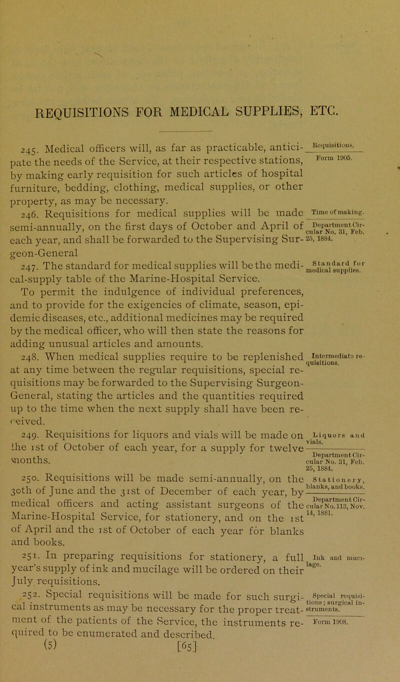 REQUISITIONS FOR MEDICAL SUPPLIES, ETC. 245. Medical officers will, as far as practicable, antici- pate the needs of the Service, at their respective stations, ^““5. by making early requisition for such articles of hospital furniture, bedding, clothing, medical supplies, or other property, as may be necessary. 246. Requisitions for medical supplies will be made ximo of making. semi-annually, on the first days of October and April of „i?aTNoTi“*'Fe^^ each year, and shall be forwarded to the Supervising Sur- 25, issi. geon-General 247. The standard for medical supplies will be the medi- n,fdi“i'Jupp|T’‘' cal-supply table of the Marine-Hospital Service. To permit the indulgence of individual preferences, and to provide for the exigencies of climate, season, epi- demic diseases, etc., additional medicines may be required by the medical officer, who will then state the reasons for adding unusual articles and amounts. 248. When medical supplies require to be replenished intermodiat-jro- ^ 111 1 qulBltlons. at any time between the regular requisitions, special re- quisitions may be forwarded to the Supervising Surgeon- General, stating the articles and the quantities required up to the time when the next supply shall have been re- ceived. 249. Requisitions for liquors and vials will be made on ihe ist of October of each year, for a supply for twelve months. Liquors auU vials. l)epartment(’ir- cular No. 31, Fob. 25, 1884. 250. Reqiiisitions will be made semi-annually, on the stationery, 30th of June and the 31st of December of each year, medical officers and acting assistant surgeons of the ciUaTNoms” nov! Marine-Hospital Service, for stationery, and on the of April and the ist of October of each year for blanks and books. 251. In preparing requisitions for stationery, a full lut and muci- year’s supply of ink and mucilage will be ordered on their July requisitions. 252. Special requisitions will be made for such surui- special reiiuiw- __1 : ,4. 1 1 . ^ tions; BiirgicHl in- cal instruments as may be necessary for the proper treat- strumonts. ment of the patients of the .Service, the instruments re- Form 1008. quired to be enumerated and described (5) [65]