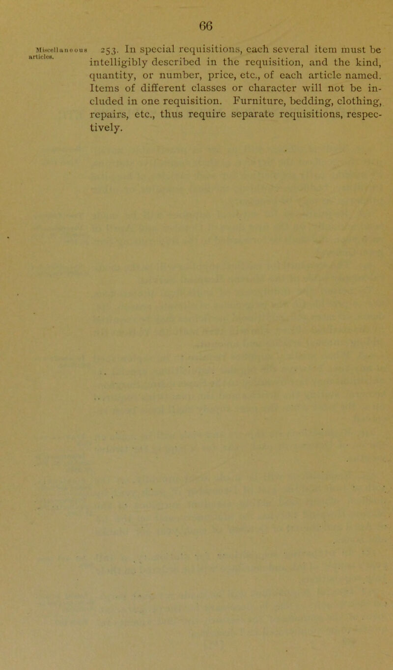 MiKcellu IIOOU8 articles. 253. In special requisitions, each several item must be intelligibly described in the requisition, and the kind, quantity, or number, price, etc., of each article named. Items of different classes or character will not be in- cluded in one requisition. Furniture, bedding, clothing, repairs, etc., thus require separate requisitions, respec- tively.