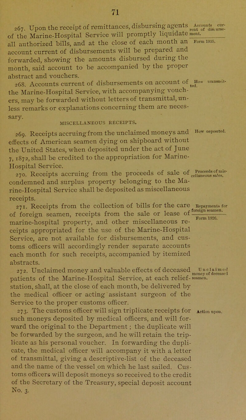 267. Upon the receipt of remittances, disbursing agents ^^Acco.n.(s^, of the Marine-Hospital Service will promptly liquidate mont^ all authorized bills, and at the close of each month an fo™ ms. account current of disbursements will be prepared and forwarded, showing the amounts disbursed during the month, said account to be accompanied by the proper abstract and vouchers. 268. Accounts current of disbursements on account of tmuau.it- the Marine-Hospital Service, with accompanying vouch- ers, may be forwarded without letters of transmittal, un- less remarks or explanations concerning them are neces- sary. MISCELLANEOUS RECEIPTS. 269. Receipts accruing from the unclaimed moneys and aepoaitod. effects of American seamen dying on shipboard without the United States, when deposited under the act of June 7, 1872, shall be credited to the appropriation for Marine- Hospital Serviee. 270. Reeeipts accruing from the proceeds of sale of ■ condemned and surplus property belonging to the Ma- rine-Hospital Service shall be deposited as miscellaneous receipts. 271. Receipts from the collection of bills for the care Repayments for . . . ^ ... . r foreign seamen. of foreign seamen, receipts from the sale or lease ot marine-hospital property, and other miscellaneous re- ceipts appropriated for the use of the Marine-Hospital Service, are not available for disbursements, and cus- toms officers will accordingly render separate accounts each month for such receipts, aceompanied by itemized abstracts. 272. Unclaimed money and valuable effects of deceased uncinimod patients of the Marine-Hospital Service, at each relief-seamen, station, shall, at the close of each month, be delivered by the medical officer or acting assistant surgeon of the Service to the proper customs officer. 273. The customs officer will sign triplicate receipts for Action upon, such moneys deposited by medical officers, and will for- ward the original to the Department; the duplicate will be forwarded by the surgeon, and he will retain the trip- licate as his personal voucher. In forwarding the dupli- cate, the medical officer will accompany it with a letter of transmittal, giving a descriptive-list of the deceased and the name of the vessel on which he last sailed. Cus- toms officers will deposit moneys so received to the credit of the Secretary of the Treasury, special deposit account No. 3.