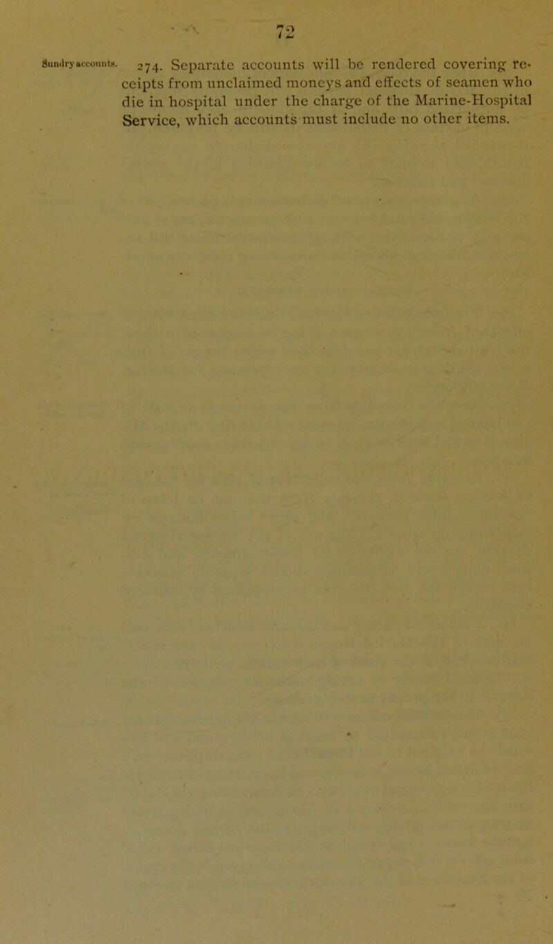 8unJryaccoiint8. 274. Separate accounts will be rendei'cd covering re* ceipts from unclaimed moneys and effects of seamen who die in hospital under the charge of the Marine-Hospital Service, which accounts must include no other items.