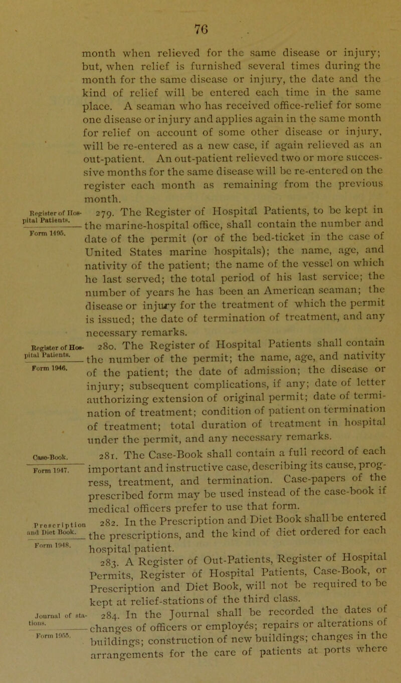 7G Rogifiterof Hos- pital Patients. Form 1405. month when relieved for the same disease or injury; but, when relief is furnished several times during the month for the same disease or injury, the date and the kind of relief will be entered each time in the same place. A seaman who has received office-relief for some one disease or injury and applies again in the same month for relief on account of some other disease or injury, will be re-entered as a new case, if again relieved as an out-patient. An out-patient relieved two or more succes- sive months for the same disease will be re-entered on the register each month as remaining from the previous month. 279. The Register of Hospital Patients, to be kept in the marine-hospital office, shall contain the number and date of the permit (or of the bed-ticket in the ease of United States marine hospitals); the name, age, and nativity of the patient; the name of the vessel on which he last served; the total period of his last service; the number of years he has been an American seaman; the disease or injury for the treatment of which the permit is issued; the date of termination of treatment, and any pital Putieutfl. Form 1946. Caflo-Book. Form 1047. necessary remarks. R0girtcrofH08- 280. The Register of Hospital Patients shall contain -the number of the permit; the name, age, and nativity of the patient; the date of admission; the disease or injury; subsequent eomplications, if any; date of letter authorizing extension of original permit; date of teimi- nation of treatment; eondition of patient on termination of treatment; total duration of treatment in hospital under the permit, and any neccs.sary remarks. 281. The Case-Book shall contain a full record of each ’ important and instructive case, describing its cause, prog- ress, treatment, and termination. Case-papers of the prescribed form may be used instead of the case-book if medical officers prefer to use that form. Proscription 282. In the Prescription and Diet Book shall be entered .111(1 Diet Book. prescriptions, and the kind of diet ordered for each hospital patient. 283. A Register of Out-Patients, Register of Hospital Permits, Register of Hospital Patients, Case-Book, or Prescription and Diet Book, will not be required to be kept at relief-stations of the third class. .louriKii of Bin- 284. In the Journal shall be recorded the dates of - changes of officers or employes; repairs or alterations of buildings; construction of new buildings; changes in the arrangements for the care of patients at ports where Form 1048. tioiit}. Form