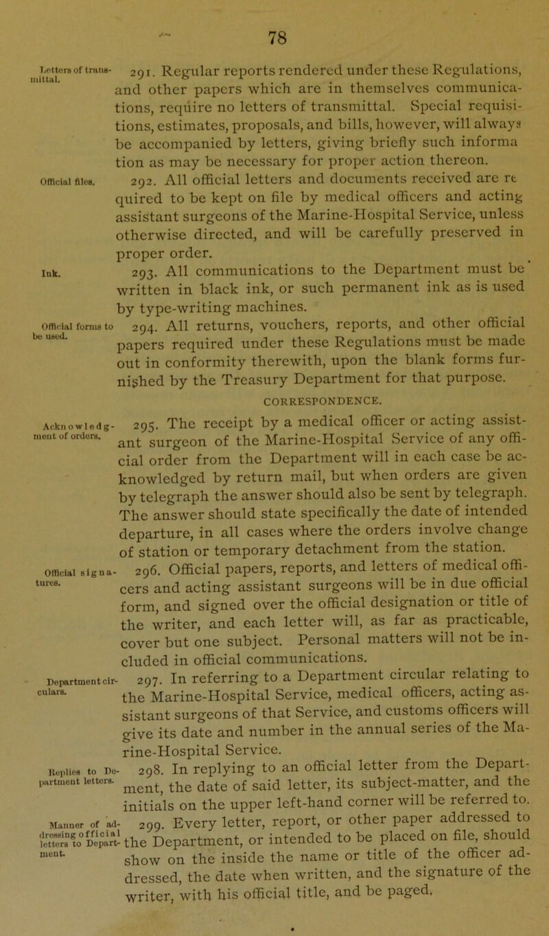 I'j^tcreoftninn- 291. Regular reports rendered under these Regulations, and other papers whieh are in themselves communica- tions, reqiiire no letters of transmittal. Special requisi- tions, estimates, proposals, and bills, however, will always be aecompanied by letters, giving briefly sueh informa tion as may bo neeessary for proper action thereon. offlciainieB. 292. All offieial letters and documents received are rt quired to be kept on file by medical officers and acting assistant surgeons of the Marine-Hospital Service, unless otherwise directed, and will be earefully preserved in proper order. Ink. 293. All eommunications to the Department must be ’ written in blaek ink, or such permanent ink as is used by type-writing machines. Official foniis to 294. All rctums, vouchers, reports, and other official bo lutou. papers required under these Regulations must be made out in conformity therewith, upon the blank forms fur- nished by the Treasury Department for that purpose. CORRESPONDENCE. Acknowlodg- moiit uf orderB. Oflicial Bigua- turcB. Department cir- culars. UeplicB to Dc |HtrtiuBUt letters. Manner of ad- dresBing of flci al letters to Depart- luent. 295. The receipt by a medical officer or acting assist- ant surgeon of the Marine-Hospital Service of any offi- cial order from the Department will in each case be ac- knowledged by return mail, but when orders are given by telegraph the answer should also be sent by telegraph. The answer should state specifically the date of intended departure, in all cases where the orders involve change of station or temporary detachment from the station. 296. Official papers, reports, and letters of medical offi- cers and acting assistant surgeons will be in due official form, and signed over the official designation or title of the writer, and each letter will, as far as practicable, cover but one subject. Personal matters will not be in- cluded in official communications. 297. In referring to a Department circular relating to the Marine-Hospital Service, medical officers, acting as- sistant surgeons of that Service, and customs officers will give its date and number in the annual series of the Ma- rine-Hospital Service. 298. In replying to an official letter from the Depart- ment,' the date of said letter, its subject-matter, and the initials on the upper left-hand corner will be referred to. 299. Every letter, report, or other paper addressed to the Department, or intended to be placed on file, should show on the inside the name or title of the officer ad- dressed, the date when written, and the signature of the writer, with his official title, and be paged.