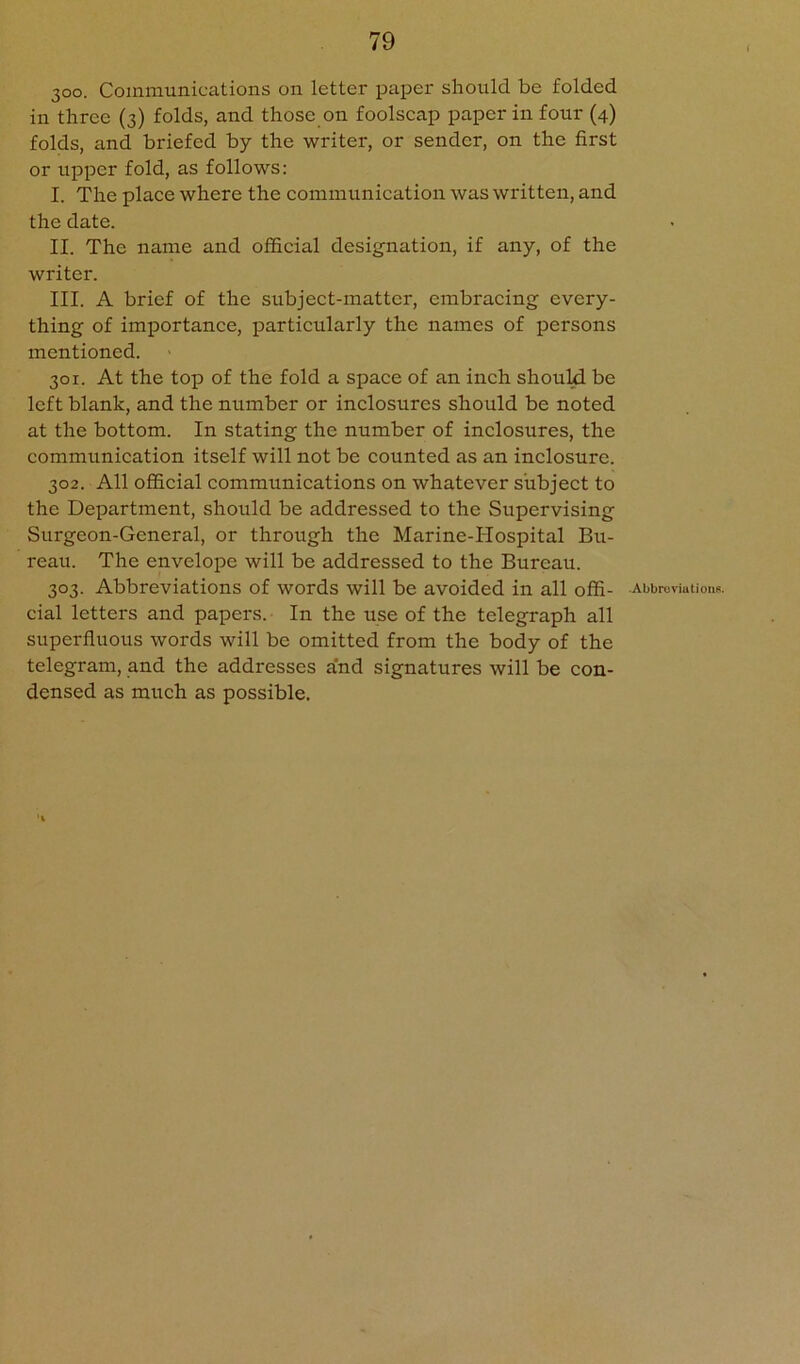 300. Communications on letter paper should be folded in three (3) folds, and those on foolscap paper in four (4) folds, and briefed by the writer, or sender, on the first or upper fold, as follows: I. The place where the communication was written, and the date. II. The name and official designation, if any, of the writer. III. A brief of the subject-matter, embracing every- thing of importance, particularly the names of persons mentioned. 301. At the top of the fold a space of an inch shouW be left blank, and the number or inclosures should be noted at the bottom. In stating the number of inclosures, the communication itself will not be counted as an inclosure. 302. All official communications on whatever subject to the Department, should be addressed to the Supervising Surgeon-General, or through the Marine-Hospital Bu- reau. The envelope will be addressed to the Bureau. 303. Abbreviations of words will be avoided in all offi- Abbruviution«. dal letters and papers. In the use of the telegraph all superfluous words will be omitted from the body of the telegram, and the addresses and signatures will be con- densed as much as possible.