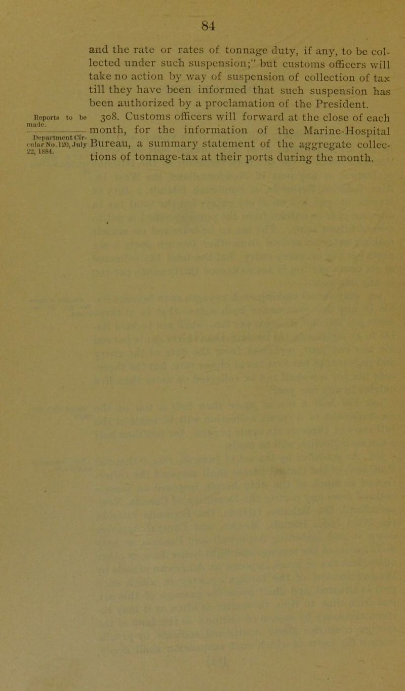 and the rate or rates of tonnage duty, if any, to be col- lected under such suspension;” but customs officers will take no action by way of suspension of collection of tax till they have been informed that such suspension has been authorized by a proclamation of the President, noportii to bo 308. Customs officers will forward at the close of each month, for the information of the Marine-Hospital lloparlment f'ir-„ ' ^ , r i ^ cuiarNo.ii!o, July Bureau, a summary statement of the aggregate collcc- ■ tions of tonnage-tax at their ports during the month.