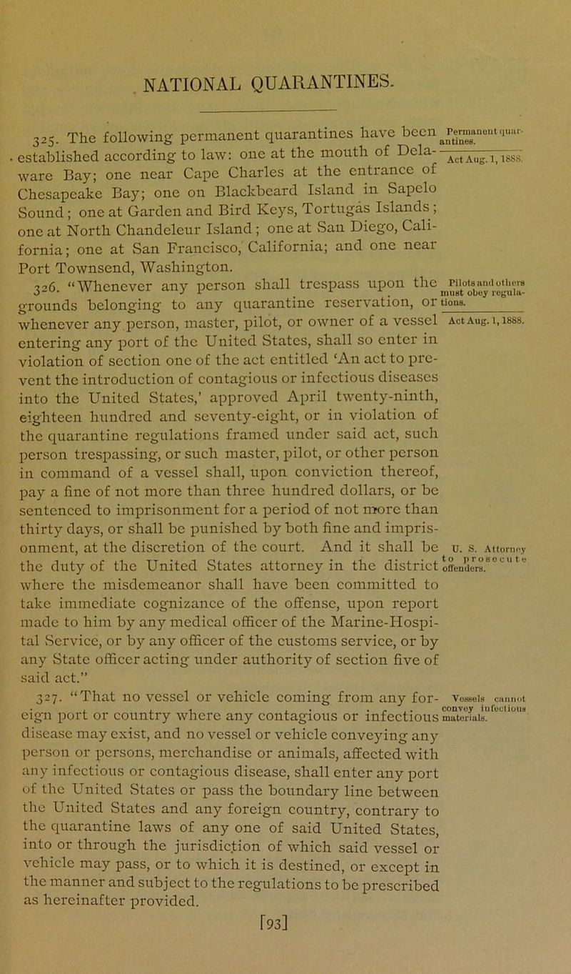 325. The following permanent quarantines have been . established according to law: one at the mouth of Dela- ware Bay; one near Cape Charles at the entrance of Chesapeake Bay; one on Blackboard Island in Sapclo Sound; one at Garden and Bird Keys, Tortugas Islands; one at North Chandeleur Island; one at San Diego, Cali- fornia ; one at San Francisco,' California; and one near Port Townsend, Washington. 326. “Whenever any person shall trespass upon the grounds belonging to any quarantine reservation, oruons^ whenever any person, master, pilot, or owner of a vessel ActAug.i.isss. entering any port of the United States, shall so enter in violation of section one of the act entitled ‘An act to pre- vent the introduction of contagious or infectious diseases into the United States,’ approved April twenty-ninth, eighteen hundred and seventy-eight, or in violation of the quarantine regulations framed under said act, such person trespassing, or such master, pilot, or other person in command of a vessel shall, upon conviction thereof, pay a fine of not more than three hundred dollars, or be sentenced to imprisonment for a period of not nx>re than thirty days, or shall be punished by both fine and impris- onment, at the discretion of the court. And it shall be u. s. Attorney the duty of the United States attorney in the district offenders.'* where the misdemeanor shall have been committed to take immediate cognizance of the offense, upon report made to him by any medical officer of the Marine-Hospi- tal vService, or by any officer of the customs service, or by any State officer acting under authority of section five of said act.” 327. “That no vessel or vehicle coming from any for- vessels cnnm.t eign port or country where any contagious or infectious materials, disease may exist, and no vessel or vehicle conveying any person or persons, merchandise or animals, affected with any infectious or contagious disease, shall enter any ^lort of the United vStates or pass the boundary line between the United States and any foreign country, contrary to the quarantine laws of any one of said United States, into or through the jurisdic.tion of which said vessel or vehicle may pass, or to which it is destined, or except in the manner and subject to the regulations to be prescribed as hereinafter provided. [93]