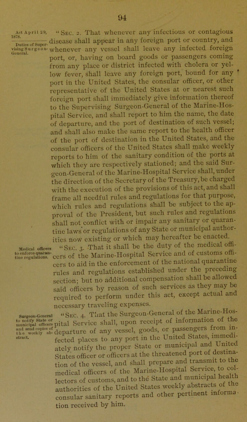 Act April 2!), “ Se(j. 2. That whcucvci' any infectious or contagious — ’ - - disease shall appear in any foreign port or country, and viHiiiKSurgeon-\yiiQnever any vessel shall leave any infected foreign tieiierul. , i port, or, having on hoard goods or passengers coming from any place or district infected with cholera or yel- low fever, shall leave any foreign port, hound for any port in the United States, the consular officer, or other representative of the United States at or nearest such foreign port shall immediately give information thereof to the Supervising Surgeon-General of the Marine-Hos- pital Service, and shall report to him the name, the date of departure, and the port of destination of such vessel; and shall also make the same report to the health officer of the port of destination in the United States, and the consular officers of the United States shall make weekly reports to him of the sanitary condition oi the ports at which they arc respectively stationed; and the said Sur- geon-General of the Marine-Hospital Service shall, under the direction of the Secretary of the Treasury, he charged with the execution of the provisions of this act, and shall frame all needful rules and regulations for that purpose. which rules and regulations shall be subject to the ap- proval of the President, but such rules and regulations shall not conflict with or impair any sanitary or quaran- tine laws’or regulations of any State or municipal author- ities now existing or which may hereafter be enacted. M.Kiiaii office™ “ Sfx. 3. That it shall be the duty of the medical offi- of the Marine-Hospital Service and of customs offi- cers to aid in the enforcement of the national quarantine rules and regulations established under the preceding section; but no additional compensation shall be allowed said officers by reason of such services as they may be required to perform under this act, except actual and necessary traveling expenses. Surgcon-Goncmi “ Sec. 4- That tlic Surgcon-Gcncral of the Marinc-Hos- •aS!f^arco™pital Service shall, upon receipt of information of the '‘'■'iTcckif'bxlcparturc of any vessel, goods, or passengers from in- fected places to any port in the United States, immedi- ately notify the proper State or municipal and United States officer or officers at the threatened port of destina- tion of the vessel, and shall prepare and transmit to the medical officers of the Marine-Hospital Service to co - lectors of customs, and to the State and municipal health authorities of the United States weekly abstracts of consular sanitary reports and other pertinent informa • tion received by him. th btnict.