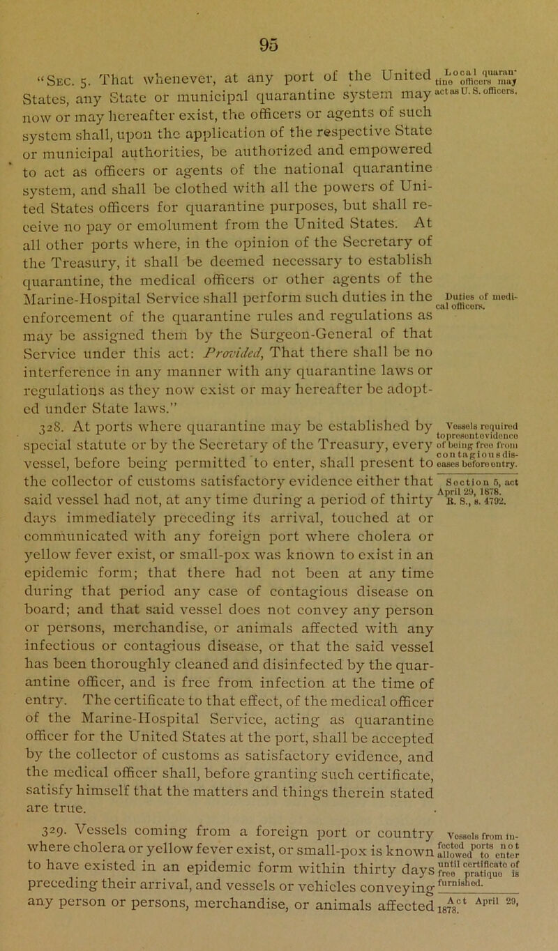 “Sec. 5. That whenever, at any port of the United States, any State or municipal quarantine system may now or may hereafter exist, the officers or agents of such system shall, upon the application of the respective State or municipal authorities, be authorized and empowered to act as officers or agents of the national qi:arantine system, and shall be clothed with all the powers of Uni- ted States officers for quarantine purposes, but shall re- ceive no pay or emolument from the United States. At all other ports where, in the opinion of the Secretary of the Treasury, it shall be deemed necessary to establish quarantine, the medical officers or other agents of the IMarine-Hospital Service shall perform such duties in the enforcement of the quarantine rules and regulations as may be assigned them by the Surgeon-General of that Service under this act: Provided, That there shall be no interference in any manner with any quarantine laws or regulations as they now exist or may hereafter be adopt- ed under State laws.” 328. At ports where quarantine may be established by special statute or by the Secretary of the Treasury, every vessel, before being permitted to enter, shall present to the collector of customs satisfactory evidence either that said vessel had not, at any time during a period of thirty days immediately preceding its arrival, touched at or communicated with any foreign port where cholera or yellow fever exist, or small-pox was known to exist in an epidemic form; that there had not been at any time during that period any case of contagious disease on board; and that said vessel does not convey any person or persons, merchandise, or animals affected with any infectious or contagious disease, or that the said vessel has been thoroughly cleaned and disinfected by the quar- antine officer, and is free from infection at the time of entry. The certificate to that effect, of the medical officer of the Marine-Hospital Service, acting as quarantine officer for the United States at the port, shall be accepted by the collector of customs as satisfactory evidence, and the medical officer shall, before granting such certificate, satisfy himself that the matters and things therein stated are true. Local quuniu* tiuo officciu may act 08 U. S. officers. Duties of mc(U> cal ofticors. Vessels required toprcseutevidence of being froo from contngiousdiS' cases before outry. Soctiou 5, act April 29, 1878. B. S., 8. 4792. 329. Vessels coming from a foreign port or country vcmoIb from lu- where cholera or yellow fever exist, or small-pox is known ICvod’To‘®cSteJ to have existed in an epidemic form within thirty days ?““ “ alfqu? preceding their arrival, and vessels or vehicles convey any person or persons, merchandise, or animals affected mg*