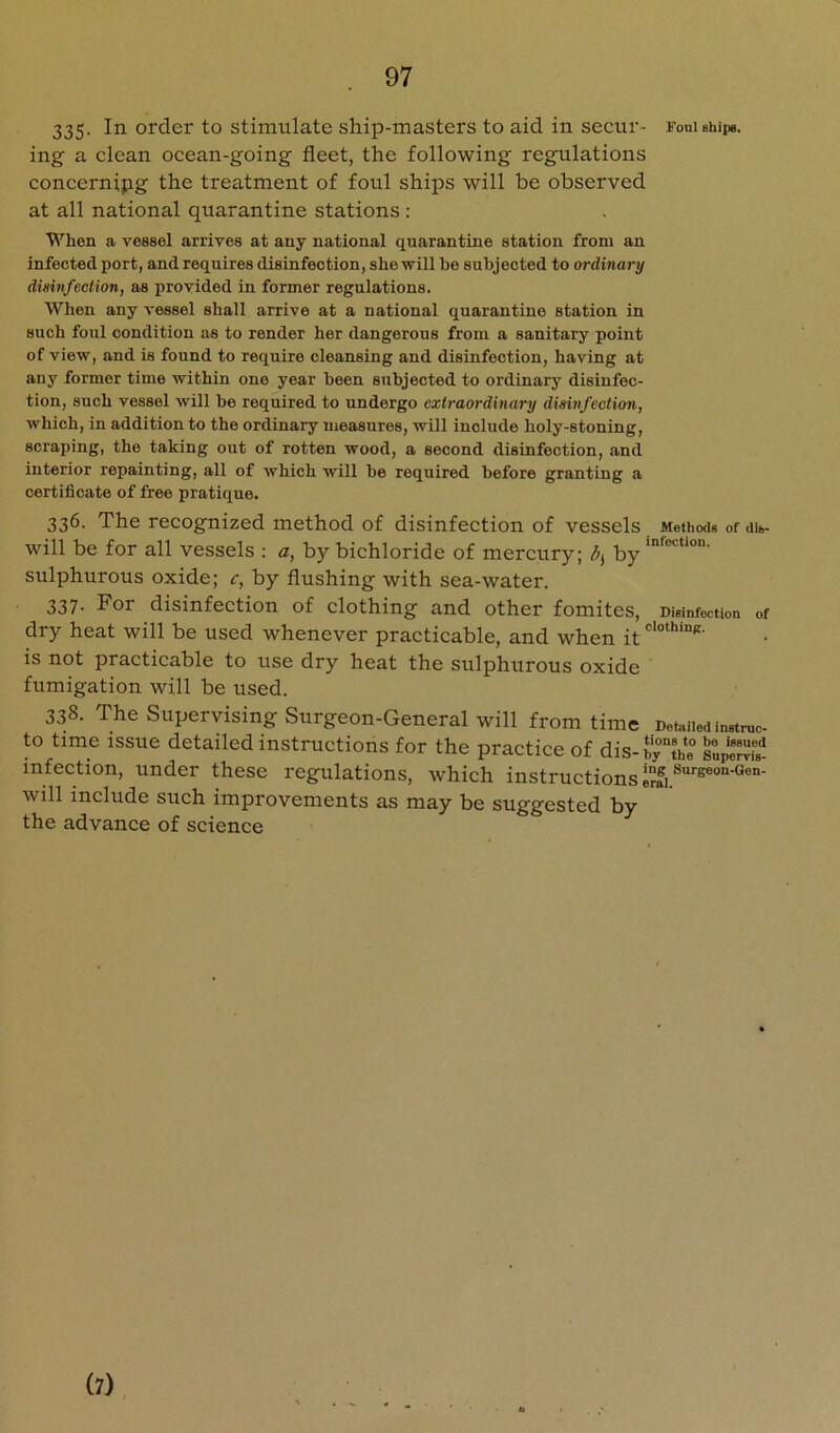 335- 111 order to stimulate ship-masters to aid in secur- Fouiehipe. ing a clean ocean-going fleet, the following regulations concerning the treatment of foul ships will be observed at all national quarantine stations : When a vessel arrives at any national quarantine station from an infected port, and requires disinfection, she will be subjected to ordinary disinfection, as provided in former regulations. When any vessel shall arrive at a national quarantine station in such foul condition as to render her dangerous from a sanitary point of view, and is found to require cleansing and disinfection, having at any former time within one year been subjected to ordinary disinfec- tion, such vessel will be required to undergo extraordinary disinfection, which, in addition to the ordinary measures, will include holy-stoning, scraping, the taking out of rotten wood, a second disinfection, and interior repainting, all of which will be required before granting a certificate of free pratique. 336. The recognized method of disinfection of vessels Methods of dib- will be for all vessels : a, by bichloride of mercury; by sulphurous oxide; c, by flushing with sea-water. 337. For disinfection of clothing and other fomites. Disinfection of dry heat will be used whenever practicable, and when it is not practicable to use dry heat the sulphurous oxide fumigation will be used. 338. The Supervising Surgeon-General will from time DoMed instruc- to time issue detailed instructions for the practice of dis-by“tVe snp“ infection, under these regulations, which instructions will include such improvements as may be suggested by the advance of science (7)