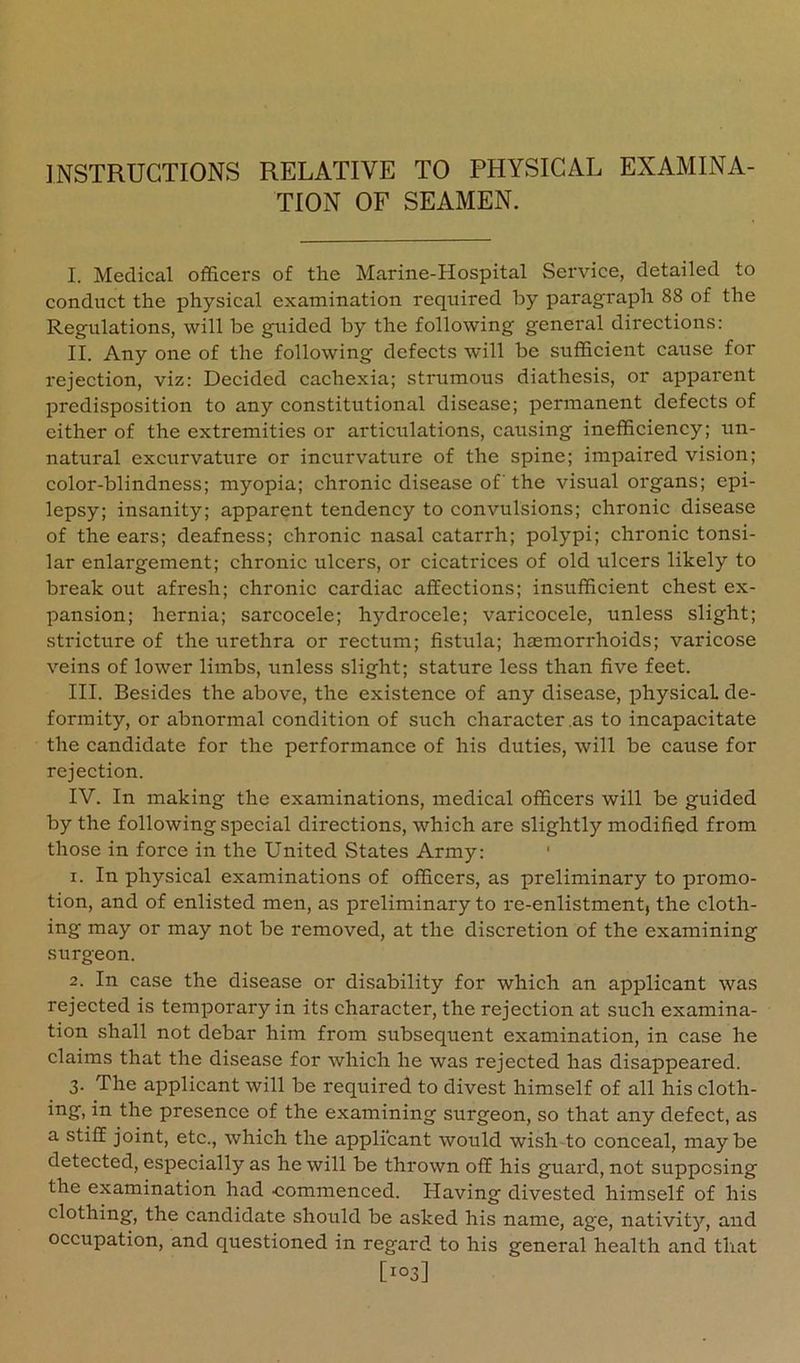 INSTRUCTIONS RELATIVE TO PHYSICAL EXAMINA- TION OF SEAMEN. I. Medical officers of the Marine-Hospital Service, detailed to conduct the physical examination required by paragraph 88 of the Regulations, will be guided by the following general directions: II. Any one of the following defects will be sufficient cause for rejection, viz: Decided cachexia; strumous diathesis, or apparent predisposition to any constitutional disease; permanent defects of either of the extremities or articulations, causing inefficiency; un- natural excurvature or incurvature of the spine; impaired vision; color-blindness; myopia; chronic disease of the visual oi'gans; epi- lepsy; insanity; apparent tendency to convulsions; chronic disease of the ears; deafness; chronic nasal catarrh; polypi; chronic tonsi- lar enlargement; chronic ulcers, or cicatrices of old ulcers likely to break out afresh; chronic cardiac affections; insufficient chest ex- pansion; hernia; sarcocele; hydrocele; varicocele, unless slight; stricture of the urethra or rectum; fistula; hemorrhoids; varicose veins of lower limbs, unless slight; stature less than five feet. III. Besides the above, the existence of any disease, physical de- formity, or abnormal condition of such character .as to incapacitate the candidate for the performance of his duties, will be cause for rejection. IV. In making the examinations, medical officers will be guided by the following special directions, which are slightly modified from those in force in the United States Army: ' 1. In physical examinations of officers, as preliminary to promo- tion, and of enlisted men, as preliminary to re-enlistment, the cloth- ing may or may not be removed, at the discretion of the examining surgeon. 2. In case the disease or disability for which an applicant was rejected is temporary in its character, the rejection at such examina- tion shall not debar him from subsequent examination, in case he claims that the disease for which he was rejected has disappeared. 3. The applicant will be required to divest himself of all his cloth- ing, in the presence of the examining surgeon, so that any defect, as a stiff joint, etc., which the applicant would wish-to conceal, maybe detected, especially as he will be thrown off his guard, not supposing the examination had commenced. Having divested himself of his clothing, the candidate should be asked his name, age, nativity'’, and occupation, and questioned in regard to his general health and that [103]
