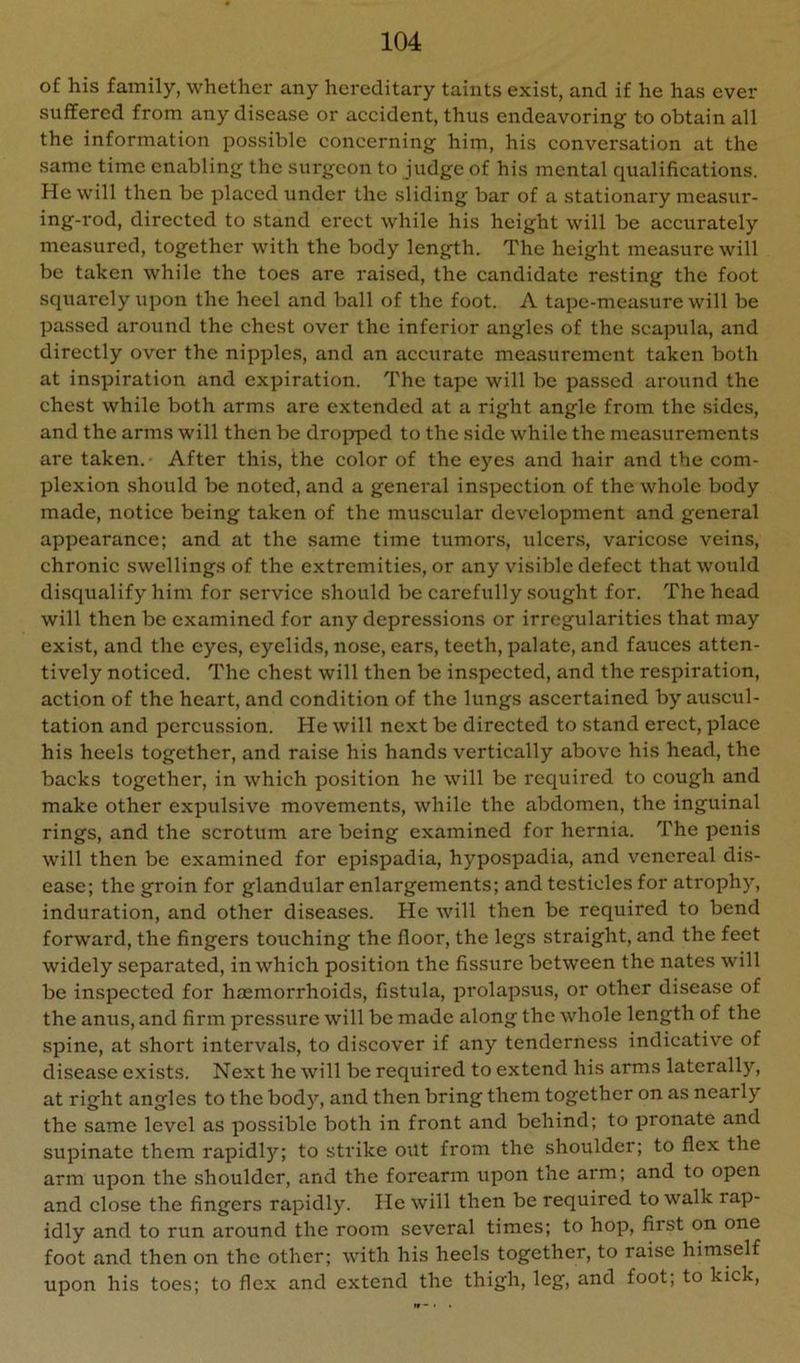 of his family, whether any hereditary taints exist, and if he has ever suffered from any disease or accident, thus endeavoring to obtain all the information possible concerning him, his conversation at the same time enabling the surgeon to judge of his mental qualifications. He will then be placed under the sliding bar of a stationary measur- ing-rod, directed to stand erect while his height will be accurately measured, together with the body length. The height measure will be taken while the toes are raised, the candidate resting the foot squarely upon the heel and ball of the foot. A tape-measure will be passed around the chest over the inferior angles of the scapula, and directly over the nipples, and an accurate measurement taken both at inspiration and expiration. The tape will be passed around the chest while both arms are extended at a right angle from the .sides, and the arms will then be dro^jped to the side while the measurements are taken.- After this, the color of the eyes and hair and the com- plexion should be noted, and a general inspection of the whole body made, notice being taken of the muscular development and general appearance; and at the same time tumors, ulcers, varicose veins, chronic swellings of the extremities, or any visible defect that would disqualify him for service should be carefully sought for. The head will then be examined for any depressions or irregularities that may exist, and the eyes, eyelid.s, nose, ears, teeth, palate, and fauces atten- tively noticed. The chest will then be in.spected, and the respiration, action of the heart, and condition of the lungs ascertained by auscul- tation and percussion. He will next be directed to stand erect, place his heels together, and raise his hands vertically above his head, the backs together, in which position he will be required to cough and make other expulsive movements, while the abdomen, the inguinal rings, and the scrotum are being examined for hernia. The penis will then be examined for epispadia, hypospadia, and venereal dis- ease; the groin for glandular enlargements; and testicles for atrophy, induration, and other diseases. He will then be required to bend forward, the fingers touching the floor, the legs straight, and the feet widely separated, in which position the fissure between the nates will be inspected for hemorrhoids, fistula, prolapsus, or other disease of the anus, and firm pressure will be made along the whole length of the spine, at short intervals, to discover if any tenderness indicative of disease exists. Next he will be required to extend his arms laterally, at right angles to the body, and then bring them together on as nearly the same level as possible both in front and behind; to pronate and supinate them rapidl)'^; to strike out from the shoulder; to flex the arm upon the shoulder, and the forearm upon the arm; and to open and close the fingers rapidly. He will then be required to walk rap- idly and to run around the room several times; to hop, first on one foot and then on the other; with his heels together, to raise himself upon his toes; to flex and extend the thigh, leg, and foot; to kick.
