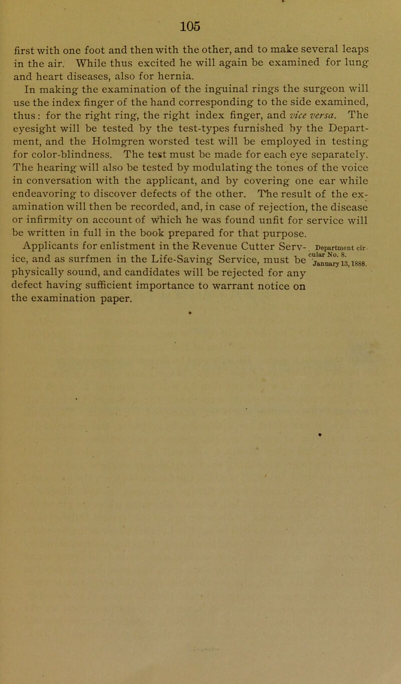 first with one foot and then with the other, and to make several leaps in the air. While thus excited he will again be examined for lung and heart diseases, also for hernia. In making the examination of the inguinal rings the surgeon will use the index finger of the hand corresponding to the side examined, thus: for the right ring, the right index finger, and vice versa. The eyesight will be tested by the test-types furnished by the Depart- ment, and the Holmgren worsted test will be employed in testing for color-blindness. The test must be made for each eye separately. The hearing will also be tested by modulating the tones of the voice in conversation with the applicant, and by covering one ear while endeavoring to discover defects of the other. The result of the ex- amination will then be recorded, and, in case of rejection, the disease or infirmity on account of which he was found unfit for service will be written in full in the book prepared for that purpose. Applicants for enlistment in the Revenue Cutter Serv- Department dr. ice, and as surfmen in the Life-Saving Service, must be physically sound, and candidates will be rejected for any defect having suflScient importance to warrant notice on the examination paper.