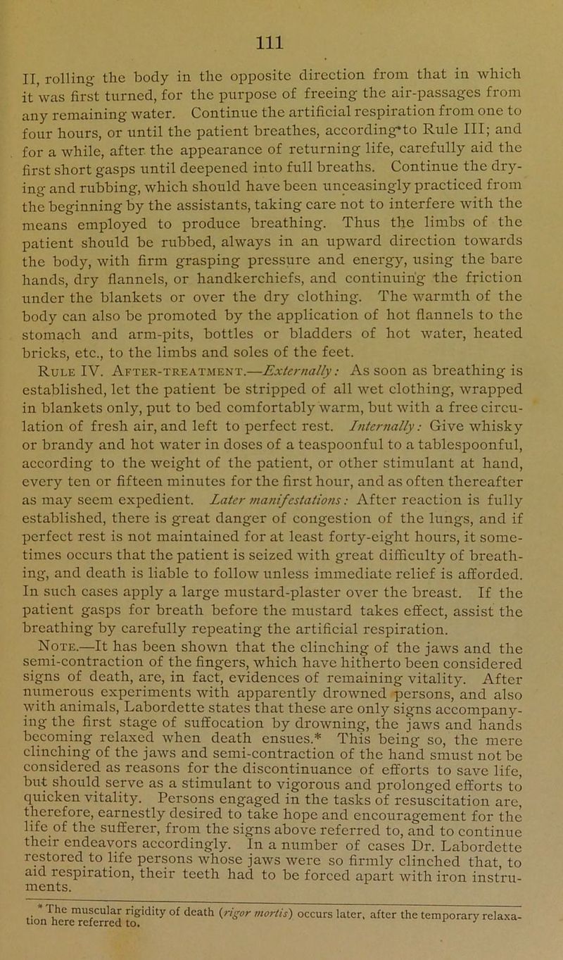 II rolling the body in the opposite direction from that in which it was first turned, for the purpose of freeing the air-passages from any remaining water. Continue the artificial respiration from one to four hours, or until the patient breathes, according*to Rule III; and for a while, after the appearance of returning life, carefully aid the first short gasps until deepened into full breaths. Continue the dry- ing and rubbing, which should have been unceasingly practiced from the beginning by the assistants, taking care not to interfere with the means employed to produce breathing. Thus the limbs of the patient should be rubbed, always in an upward direction towards the body, with firm grasping pressure and energy, using the bare hands, dry flannels, or handkerchiefs, and continuing the friction under the blankets or over the dry clothing. The warmth of the body can also be promoted by the application of hot flannels to the stomach and arm-pits, bottles or bladders of hot water, heated bricks, etc., to the limbs and soles of the feet. Rule IV. After-tre.a.tment.—Externally: As soon as breathing is established, let the patient be stripped of all wet clothing, wrapped in blankets only, put to bed comfortably warm, but with a free circu- lation of fresh air,and left to perfect rest. Internally: Give whisky or brandy and hot water in doses of a teaspoonful to a tablespoonful, according to the weight of the patient, or other stimulant at hand, every ten or fifteen minutes for the first hour, and as often thereafter as may seem expedient. Later 7nanifestations: After reaction is fully established, there is great danger of congestion of the lungs, and if perfect rest is not maintained for at least forty-eight hours, it some- times occurs that the patient is seized with great difficulty of breath- ing, and death is liable to follow unless immediate relief is afforded. In such cases apply a large mustard-plaster over the breast. If the patient gasps for breath before the mustard takes effect, assist the breathing by carefully repeating the artificial respiration. Note.—It has been shown that the clinching of the jaws and the semi-contraction of the fingers, which have hitherto been considered signs of death, are, in fact, evidences of remaining vitality. After numerous experiments with apparently drowned persons, and also with animals, Labordette states that these are only signs accompany- ing the first stage of suffocation by drowning, the jaws and hands becoming relaxed when death ensues.* This being so, the mere clinching of the jaws and semi-contraction of the hand smust not be considered as reasons for the discontinuance of efforts to save life, but should serve as a stimulant to vigorous and prolonged efforts to cpiicken vitality. Persons engaged in the tasks of resuscitation are, therefore, earnestly desired to take hope and encouragement for the life of the sufferer, from the signs above referred to, and to continue their endeavors accordingly. In a number of cases Dr. Labordette restored to life persons whose jaws were so firmly clinched that, to aid respiration, their teeth had to be forced apart with iron instru- ments. * The muscular rigidity of death {rigor mortis) occurs later, after the temporary relaxa- tion here referred to. i