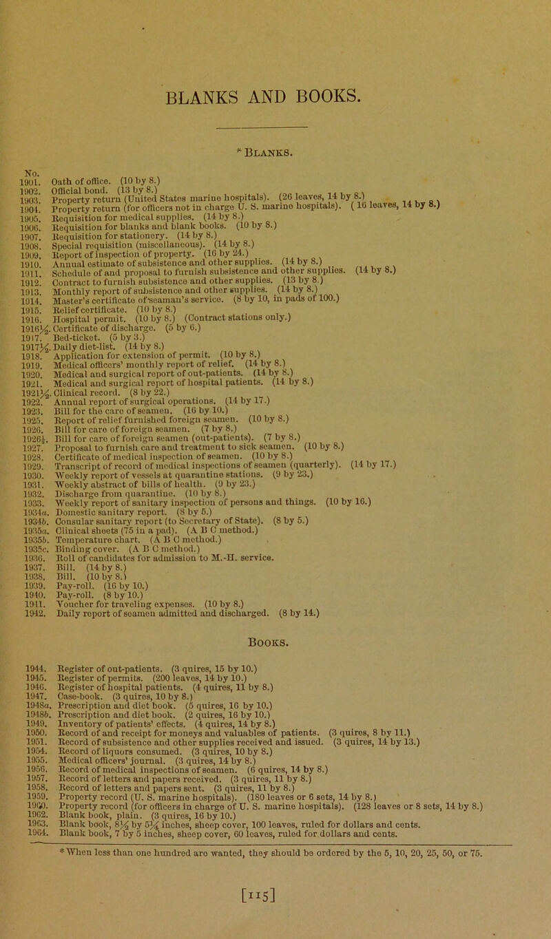 BLANKS AND BOOKS ** Blanks. No. 19Ul. liKK. 1903. 190L 1905. 1900. 1907. 1908. 1909. 1910. 1911. 1912. 1913. 1914. 1915. 1910. 1910^, 1917. 1917^. 1918. 1919. 1920. 1921. 1922. 1923. 1925. 1920. 1920J. 1927. 1923. 1929. 1930. 1931. 1932. 1933. llKild. 193H). 1935«. 19355. 1935c. 1930. 1937. 1938. 1939. 1940. 1911. 1942. Oath of office. (10 by 8.) Official bond. (13 by 8.) % /.i.. i 111a \ Property return (Onitcd States marine hospitals). (20 leaves, 14 by 8.) I’roperty return (for officers not in charge U. S. marine hospitals). (10 llequisition for medical supplies. (14 by 8.) Kequisition for blanks and blank books. (10 by 8.) llequisition for stationery. (14 by 8.) Special requisition (iniscollaneous). (14 by 8.) Itoport of insiiection of property. (10 by 24.) Annual estimate of subsistence and other supplies. (14 by 8.) Scliedule of and proposal to furnish subsistence and other supplies. (14 by 8.) Contract to furnish subsistence and other supplies. (13 by 8.) Monthly report of subsistence and otlier supplies. (14 by 8.) Master’s cortillcato oftieaman’s service. (8 by 10, in pads of 100.) Eolief certificate. (10 by 8.) Hospital permit. (10 by 8.) (Contract stations only.) Certilicato of discharge. (5 by 0.) Bed-ticket. (5 by 3.) Daily diet-list. (14 by 8.) Application for oxtension of permit. (10 by 8.) Medical officers’ monthly report of relief. (14 by 8.) Medical and surgical report of out-patients. (14 by 8.) Medical ami surgical report of liospital patients. (14 by 8.) . Clinical record. (8 by 22.) Annual report of surgical operations. (14 by 17.) Bill for the care of seamen. (10 by 10.) Report of relief furnished foreign seamen. (10 by 8.) Bill for care of foreign sonmen. (7 by 8.) Bill for care of foreign seamen (out-patients). (7 by 8.) Proposal to furnisii care and treatment to sick seamen. (10 by 8.) Certificate of medical inspection of seamen. (10 by 8.) Transcript of reconl of medical insiiections of seamen (quarterly). (14 by 17.) Weekly report of vessels at qiiarantino stations. (9 by ‘23.) Weekly abstract of bills of health. (9 by 23.) Dischargo from qiiamntiuc. (10 by 8.) Weekly report of sanitary inspection of persons and things. (10 by 10.) Domestic sanitary report. (8 by 6.) Consular sanitary report (to Secretary of State). (8 by 5.) Clinical sheets (75 in a pad). (A B C method.) Toinporaturo chart. (.\ B C method.) Binding cover. (ABC method.) Roll of candidates for admission to M.-II. service. Bili. (14 by 8.) Bill. (10 by 8.1 Pay-roll. (IG by 10.) Pay-roll. (8 by 10.) Voucher for traveling expenses. (10 by 8.) Daily report of seamen admitted and discharged. (8 by 14.) (10 leaves, 14 by 8.) Books. 1944. Register of out-patients. (3 quires, 15 by 10.) 1915. Register of permits. ('200 leaves, 14 by 10.) 1910. Register of hospital patients. (4 quires, 11 by 8.) 1947. Case-book. (3 quires, 10 by 8.) 1948a. Prescription and diet book. (6 quires, 10 by 10.) 19485. Proscription and diet book. (2 quires, 10 by 10.) 1949. Inventory of patients’ effects. (4 quires, 14 by 8.) 1950. Record of and receipt for moneys and valuables of jiatients. (3 quires, 8 by 11.) 1951. Record of subsistence and other supplies received and issued. (3 quires, 14 by 13.) 1954. Record of liquors consumed. (3 quires, 10 by 8.) 1955. Medical officers’ journal. (3 quires, 14 by 8.) 1950. Record of medical inspections of seamen. (0 quires, 14 by 8.) 1957. Record of letters and papers received. (3 quires, 11 by 8.) 1958. Record of letters and papers sent. (3 quires, 11 by 8.) 1950. Property record (U. S. marine hospitals). (180 leaves or 0 sots, 14 by 8.) 191k). Property record (for officers in charge of U. S. marine hospitals). (128 leaves or 8 sets, 14 by 8.) 1902. Blank book, plain. (3 quires, 10 by 10.) 1903. Blank book, 8% by 5V inches, sheep cover, 100 leaves, ruled for dollars and cents. 1994. Blank book, 7 by 5 in^es, sheep cover, 00 loaves, ruled for dollars and cents. *Wlien loss than one hundred aro wanted, they should be ordered by the 5,10, 20, 25, 60, or 75.