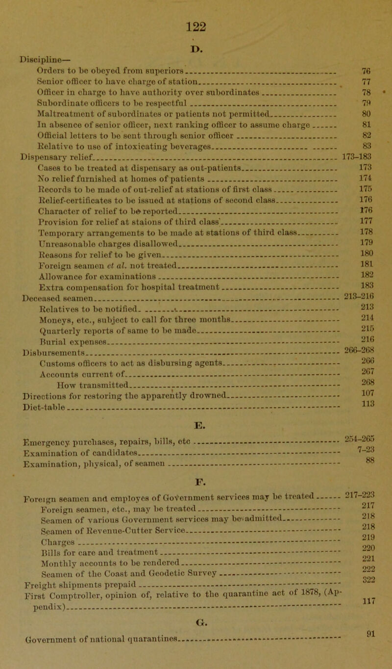 D. Disci plino— Orders to be obeyed from superiors Senior oflicer to have charge of station Officer in charge to have authority over subordinates Subordinate officers to bo respectful Maltreatment of subordinates or patients not permitted In absence of senior officer, next ranking officer to assume charge Official letters to bo sent through senior officer Relative to use of intoxicating beverages Dispensary relief Cases to bo treated at dispensary as out-patients No relief furnished at homes of patients Records to bo made of out-relief at stations of first class Relief-certificates to bo issued at stations of second class Character of relief to b& reported Provision for relief sit staions of third class' Temporary arrangements to bo made at stations of third class Unreasonable charges disallowed Reasons for relief to bo given Foreign seamen ct al. not treated Allowance for examinations Extra compensation for hospital treatment Deceased seamen Relatives to bo notified Moneys, etc., subject to call for three months (Quarterly reports of same to bo made Burial expenses D isbu rsemon t s Customs officers to act as disbursing agents - Accounts current of IIow transmitted Directions for restoring the apparently drowned - Diet-table 76 77 78 • 79 80 81 82 83 173-183 173 171 175 176 176 177 178 179 180 181 182 183 213-216 213 211 215 216 26(>-268 266 267 268 107 113 K. Emergency purchases, repairs, bills, etc . Examination of candidates Examination, ])hysiciil, of seamen 254-265 7-23 88 F. Foreign seamen and employes of Government services may bo treated Foreign seamen, etc., may bo treated - Seamen of various Government services may bo-, admitted Seamen of Revenue-Cutter Service Charges Bills for eare and treatment Monthly accounts to be rendered Seamen of the Coast and Geodetic Survey Freight shipments prepaid First Comptroller, opinion of, relative to the quarantine aet of 1878, (Ap- pendix) 217-223 217 218 218 219 220 221 222 322 117 CJ. Government of national quarantines. 91