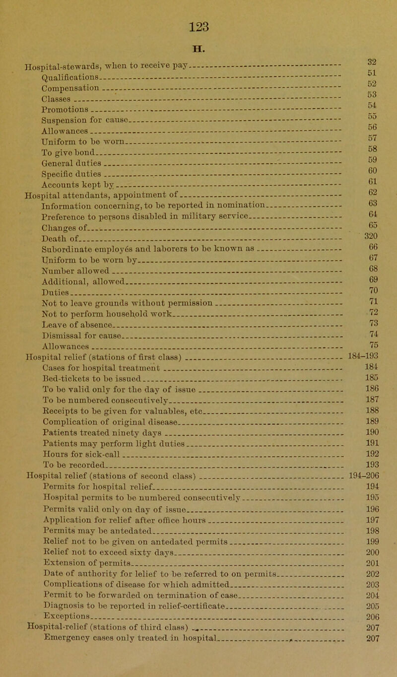 H. Hospital-stewards, when to receive pay,. Qualifications Compensation Classes Promotions - Suspension for cause Allowances Uniform to be worn To give bond General duties Specific duties Accounts kept by Hospital attendants, appointment of --- Information concerning, to be reported in nomination— Preference to persons disabled in military service Changes of Death of Subordinate employ6s and laborers to bo known as Uniform to bo worn by Number allowed Additional, allowed Duties Not to leave grounds without permission Not to perform household work Leave of absence Dismissal for cause Allowances Hospital relief (stations of first class) Cases for hospital treatment Bed-tickets to be issued To be valid only for the day of issue To be numbered consecutively Eeceipts to be given for valuables, etc Complication of original disease Patients treated ninety days Patients may perform light duties Honrs for sick-call To be recorded Hospital relief (stations of second class) Permits for hospital relief Hospital permits to be numbered consecutively Permits valid only on day of issue Application for relief after office hours Permits may be antedated Relief not to be given on antedated permits Relief not to exceed sixty days Extension of permits Date of authority for lelief to be referred to on permits. Complications of disease for which admitted Permit to be forwarded on termination of case Diagnosis to be reported in relief-certificate Exceptions Hospital-relief (stations of third class) Emergency cases only treated in hospital 32 51 52 53 54 65 56 57 58 69 60 61 62 63 64 65 320 66 67 68 69 70 71 72 73 74 75 184-193 184 185 186 187 188 189 190 191 192 193 194-206 194 195 196 197 198 199 200 201 202 203 204 205 206 207 207