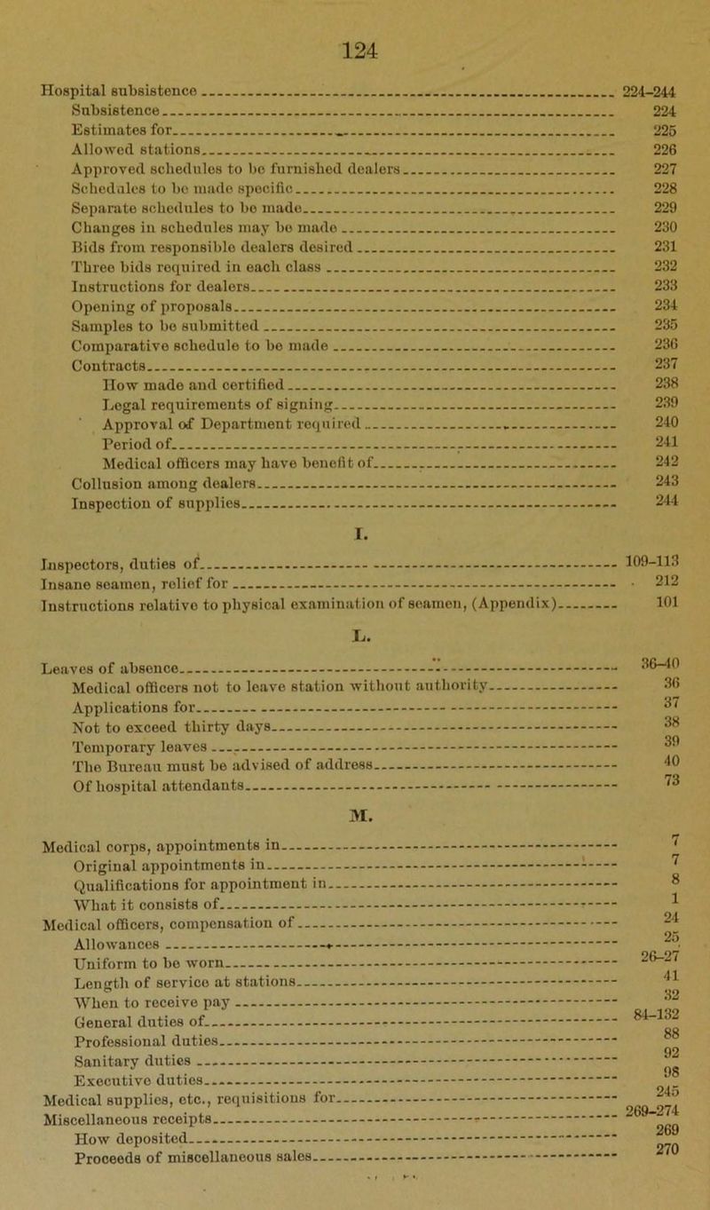 Hospital subsistence Subsistence Estimates for Allowed stations.. Approved schedules to bo furnished dealers Schcdiik‘8 to bo made specific Separate sohedules to bo made Changes in schedules may bo made Bids from responsible dealers desired Three bids required in each class Instructions for dealers Opening of proposals Samples to bo submitted Comparative schedule to bo made Contracts IIow made and certified Legal requirements of signing Approval of Department required Period of Medical officers may have benefit of Collusion among dealers Inspection of supplies 1. Jjispectors, duties of Insane seamen, relief for Instructions relative to physical examination of seamen, (Appendix) L. Leaves of absence Medical ofiftcors not to leave station without authority Applications for Not to exceed thirty days Temporary leaves — - The Bureau must be advised of address Of hospital attendants 31. Medical corps, appointments in Original appointments in Qualifications for appointment in.. What it consists of Medical officers, compensation of Allowances Uniform to be worn Length of service at stations When to receive pay General duties of Professional duties Sanitary duties - Executive duties Medical supplies, etc., requisitions for. Miscellaneous receipts How deposited Proceeds of miscellaneous sales 224-244 224 225 226 227 228 229 230 231 232 233 234 235 236 237 238 239 240 241 242 243 244 109-113 . 212 101 36-40 36 37 38 39 40 73 7 8 1 24 25 26-27 41 32 84-132 88 92 98 245 269-274 269 270