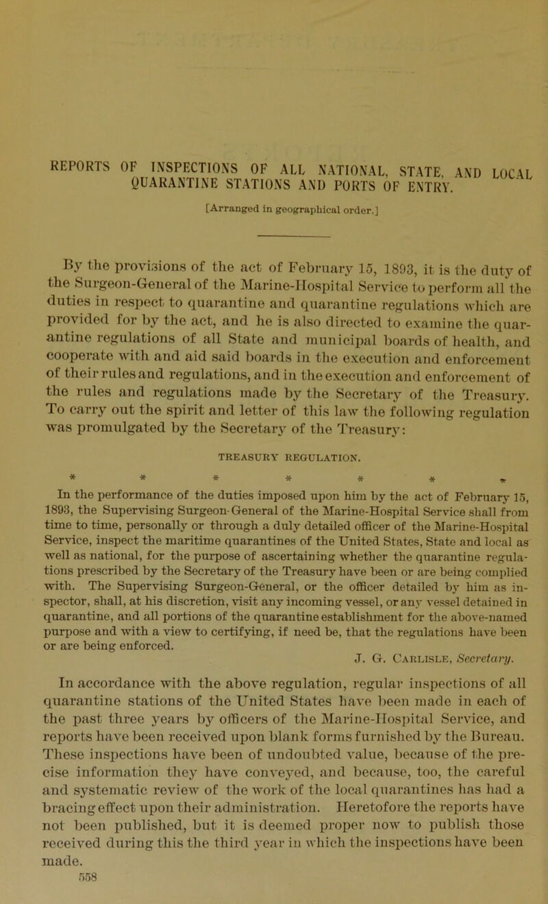 REPORTS OF INSPECTIONS OF ALL NATIONAL, STATE, QUARANTINE STATIONS AND PORTS OF ENTRY. AND LOCAL [Arranged in geographical order.] By the provisions of the act of February 15, 1893, it is the duty of the Surgeon-General of the Marine-Hospital Service to perform all the duties in respect to quarantine and quarantine regulations which are provided lor by the act, and he is also directed to examine the quar- antine regulations of all State and municipal boards of health, and cooperate with and aid said boards in the execution and enforcement of their rules and regulations, and in the execution and enforcement of the rules and regulations made by the Secretary of the Treasury. To carry out the spirit and letter of this law the following regulation was promulgated by the Secretary of the Treasury: TREASURY REGULATION. ******* In the performance of the duties imposed upon him by the act of February 15, 1893, the Supervising Surgeon-General of the Marine-Hospital Service shall from time to time, personally or through a duly detailed officer of the Marine-Hospital Service, inspect the maritime quarantines of the United States, State and local as well as national, for the purpose of ascertaining whether the quarantine regula- tions prescribed by the Secretary of the Treasury have been or are being complied with. The Supervising Surgeon-General, or the officer detailed by him as in- spector, shall, at his discretion, visit any incoming vessel, or any vessel detained in quarantine, and all portions of the quarantine establishment for the above-named purpose and with a view to certifying, if need be, that the regulations have been or are being enforced. J. G. Carlisle, Secretary. In accordance with the above regulation, regular inspections of all quarantine stations of the United States have been made in each of the past three years by officers of the Marine-Hospital Service, and reports have been received upon blank forms furnished by the Bureau. These inspections have been of undoubted value, because of the pre- cise information they have conveyed, and because, too, the careful and systematic review of the work of the local quarantines has had a bracing effect upon their administration. Heretofore the reports have not been published, but it is deemed proper now to publish those received during this the third year in which the inspections have been made.