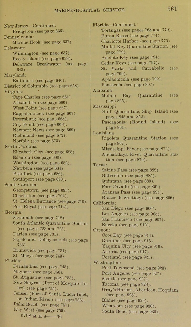 New Jersey—Continued. Bridgeton (see page 636). Pennsylvania. Marcus Hook (see page 637). Delaware: Wilmington (see page 637). Reedy Island (see page 638). Delaware Breakwater (see page 643). Maryland: Baltimore (see page 646). District of Columbia (see page 658). Virginia: Cape Charles (see page 661). Alexandria (see page 666). West Point (see page 667). Rappahannock (see page 667). Petersburg (see page 668). City Point (see page 668). Newport News (see page 669). Richmond (see page 672). Norfolk (see page 673). North Carolina Elizabeth City (see page 688). Edenton (see page 680). Washington (see page 682). Newbern (see page 684). Beaufort (see page 686). Southport (see page 690). South Carolina: Georgetown (see page 695). Charleston (see page 704). St. Helena Entrance (seepage 710). Port Royal (see page 714). Georgia: Savannah (see page 718). South Atlantic Quarantine Station (see pages 723 and 725). Darien (see page 731). Sapelo and Doboy sounds (see page 733). Brunswick (see page 734). St. Marys (see page 743). Florida: Fernandina (see page 745). Mayport (see page 750). St. Augustine (see page 753). New Smyrna (Port of Mosquito In- let) (see page 755). Jensen (Port of Santa Lucia Inlet, on Indian River) (see page 756). Palm Beach (see page 757). Key West (see page 759). 6708 M H s 36 Florida—Continued. Tortugas (see pages 768 and 770). Punta Rassa (see page 774). Charlotte Harbor (see page 775) Mullet Key Quarantine Station (see page 779). Anclote Key (see page 794) Cedar Keys (see page 797). St. Marks and Carrabelle (see page 799). Apalachicola (see page 799). Pensacola (see page 807). Alabama: Mobile Bay Quarantine (see page 825). Mississippi: Gulf Quarantine, Ship Island (see pages 845 and 852) Pascagoula (Round Island) (see page 861). Louisiana: Rigolets Quarantine Station (see page 867). Mississippi River (see page 872) Atchafalaya River Quarantine Sta- tion (see page 879). Texas: Sabine Pass (see page 882). Galveston (see page 885). Quintana (see page 889). Pass Cavallo (see page 891). Aransas Pass (see page 894). Brazos de Santiago (see page 896). California: San Diego (see page 900). Los Angeles (see page 905). San Francisco (see page 907). Eureka (see page 912). Oregon: Coos Bay (see page 914). Gardiner (see page 915). Yaquina City (see page 916). Astoria (see page 917). Portland (see page 921). Washington: Port Townsend (see page 923). Port Angeles (see page 927). Seattle (see page 927). Tacoma (see page 928). Gray’s Harbor, Aberdeen, Hoquiam (see page 928). Blaine (see page 929). Whatcom (see page 930). South Bend (see page 930).