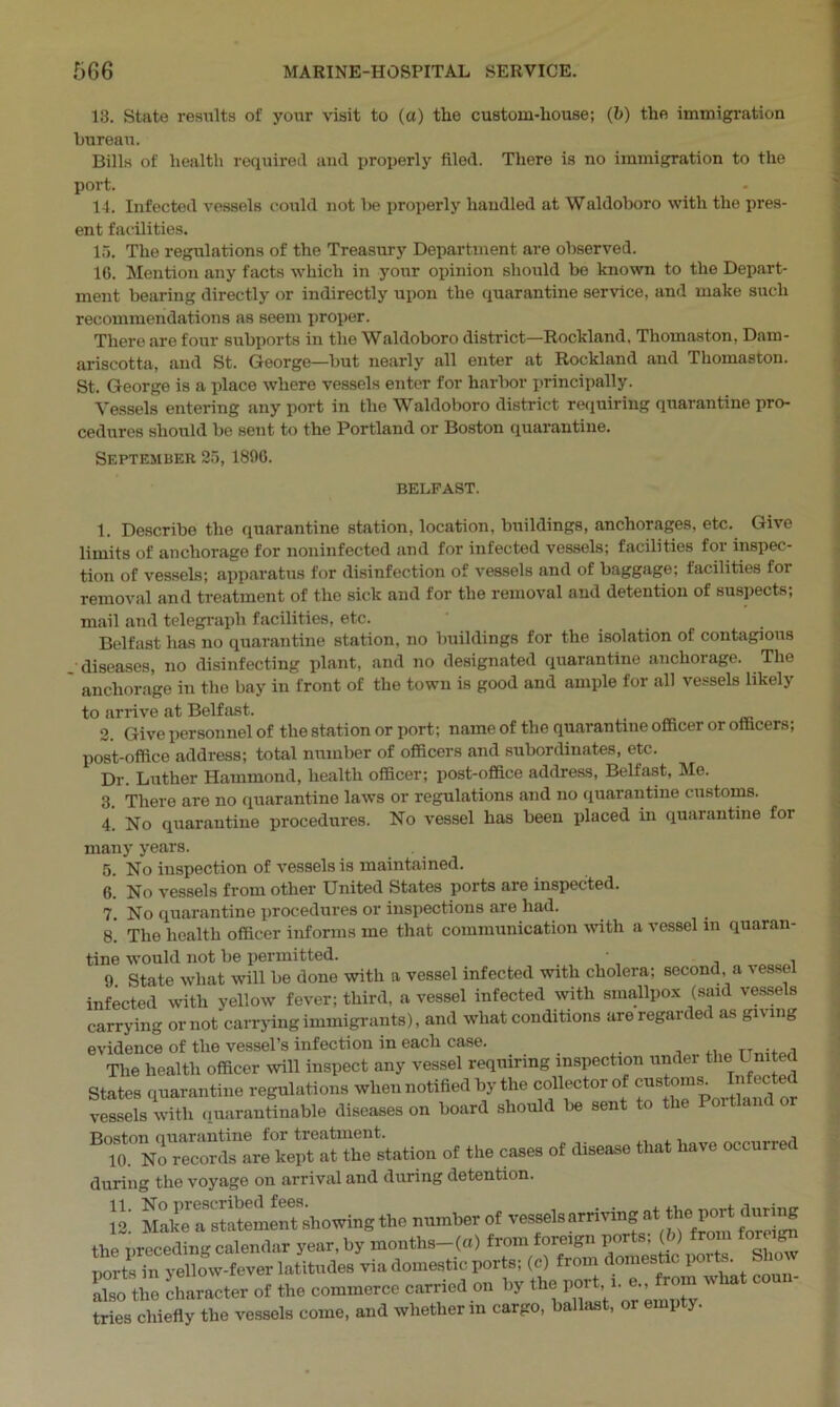 13. State results of your visit to (a) the custom-house; (b) the immigration bureau. Bills of health required and properly filed. There is no immigration to the port. 14. Infected vessels could not be properly handled at Waldoboro with the pres- ent facilities. 15. The regulations of the Treasury Department are observed. 16. Mention any facts which in your opinion should be known to the Depart- ment bearing directly or indirectly upon the quarantine service, and make such recommendations as seem proper. There are four subports in the Waldoboro district—Rockland, Thomaston, Dam- ariscotta, and St. George—but nearly all enter at Rockland and Thomaston. St. George is a place where vessels enter for harbor principally. Vessels entering any port in the Waldoboro district requiring quarantine pro- cedures should be sent to the Portland or Boston quarantine. September 35, 1806. BELFAST. 1. Describe the quarantine station, location, buildings, anchorages, etc. Give limits of anchorage for noninfected and for infected vessels; facilities for inspec- tion of vessels; apparatus for disinfection of vessels and of baggage; facilities for removal and treatment of the sick and for the removal and detention of suspects; mail and telegraph facilities, etc. Belfast lias no quarantine station, no buildings for the isolation of contagious . diseases, no disinfecting plant, and no designated quarantine anchorage. The anchorage in the bay in front of the town is good and ample for all vessels likely to arrive at Belfast. 2. Give personnel of the station or port; name of the quarantine officer or officers; post-office address; total number of officers and subordinates, etc. Dr. Luther Hammond, health officer; post-office address, Belfast, Me. 3. There are no quarantine laws or regulations and no quarantine customs. 4. No quarantine procedures. No vessel has been placed in quarantine for many years. 5. No inspection of vessels is maintained. 6. No vessels from other United States ports are inspected. 7. No quarantine procedures or inspections are had. g' The health officer informs me that communication with a vessel in quaran- tine would not be permitted. • 9. State what will be done with a vessel infected with cholera; second a vessel infected with yellow fever; third, a vessel infected with smallpox (said vessels carrying or not carrying immigrants), and what conditions are regarded as giving evidence of the vessel’s infection in each case. _ TT The health officer will inspect any vessel requiring inspection under the L mted State, quarantine regulation, when notified by the collector of cu.to™ Infected vessels with quarantinable diseases on board should be sent to the Poitlai Boston ciuarantine for treatment. . . , , 10. No records are kept at the station of the cases of disease that have occurred during the voyage on arrival and during detention. Si Make ^statemenTshowing the number of vessels arriving at the^port during the preceding calendar year, by months-(a) from foreign ports, (6) from foreign ports in yellow-fever latitudes via domestic ports; (c) from domestic po t . 2T«£ character of the commerce earned on by the port ■i. ... what conn- tries chiefly the vessels come, and whether in cargo, ballast, or empty.